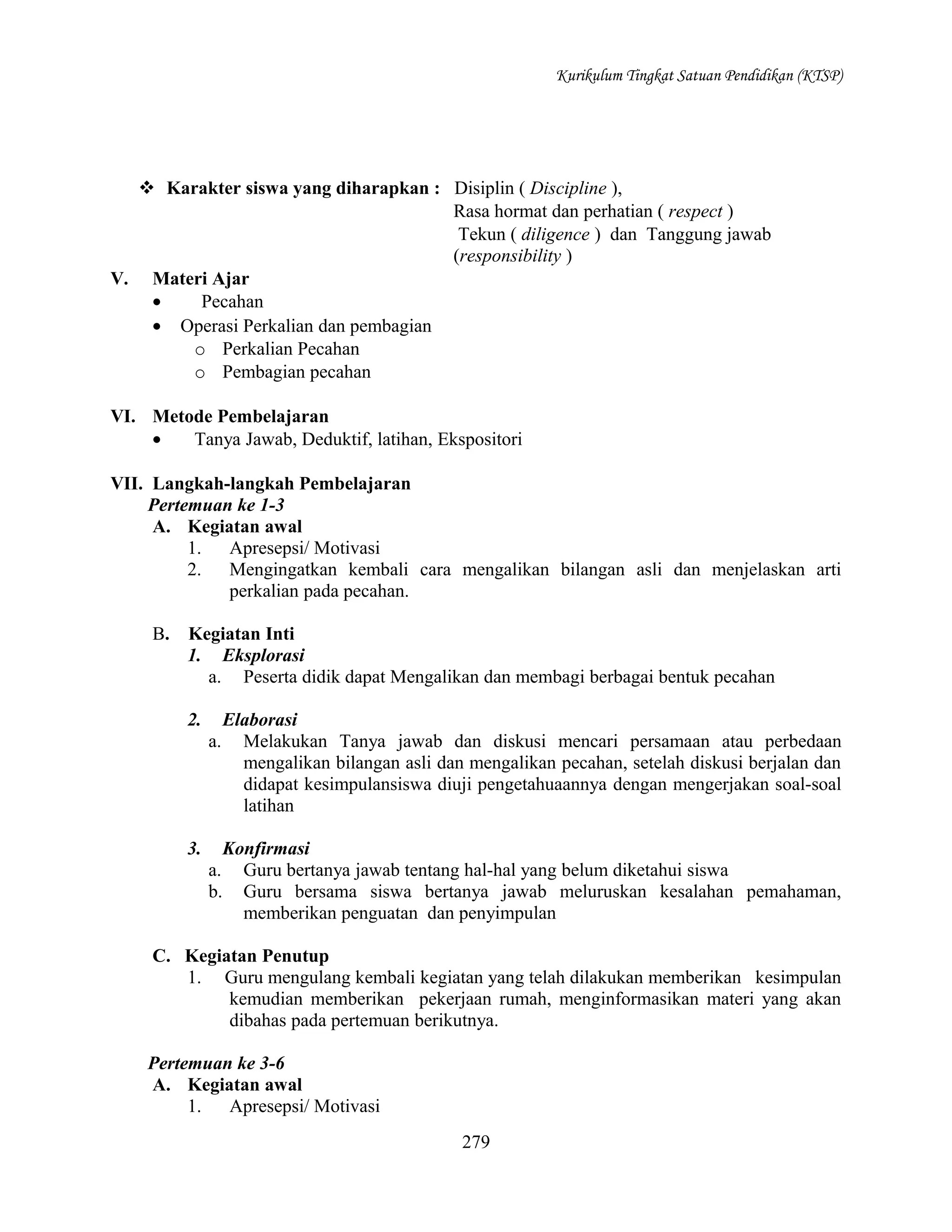 Kurikulum Tingkat Satuan Pendidikan (KTSP)

 Karakter siswa yang diharapkan : Disiplin ( Discipline ),
Rasa hormat dan perhatian ( respect )
Tekun ( diligence ) dan Tanggung jawab
(responsibility )
V. Materi Ajar
•
Pecahan
• Operasi Perkalian dan pembagian
o Perkalian Pecahan
o Pembagian pecahan
VI. Metode Pembelajaran
•
Tanya Jawab, Deduktif, latihan, Ekspositori
VII. Langkah-langkah Pembelajaran
Pertemuan ke 1-3
A. Kegiatan awal
1.
Apresepsi/ Motivasi
2.
Mengingatkan kembali cara mengalikan bilangan asli dan menjelaskan arti
perkalian pada pecahan.
B.

Kegiatan Inti
1. Eksplorasi
a. Peserta didik dapat Mengalikan dan membagi berbagai bentuk pecahan
2.

Elaborasi
a. Melakukan Tanya jawab dan diskusi mencari persamaan atau perbedaan
mengalikan bilangan asli dan mengalikan pecahan, setelah diskusi berjalan dan
didapat kesimpulansiswa diuji pengetahuaannya dengan mengerjakan soal-soal
latihan

3.

Konfirmasi
Guru bertanya jawab tentang hal-hal yang belum diketahui siswa
Guru bersama siswa bertanya jawab meluruskan kesalahan pemahaman,
memberikan penguatan dan penyimpulan

a.
b.

C. Kegiatan Penutup
1. Guru mengulang kembali kegiatan yang telah dilakukan memberikan kesimpulan
kemudian memberikan pekerjaan rumah, menginformasikan materi yang akan
dibahas pada pertemuan berikutnya.
Pertemuan ke 3-6
A. Kegiatan awal
1.
Apresepsi/ Motivasi
279

 