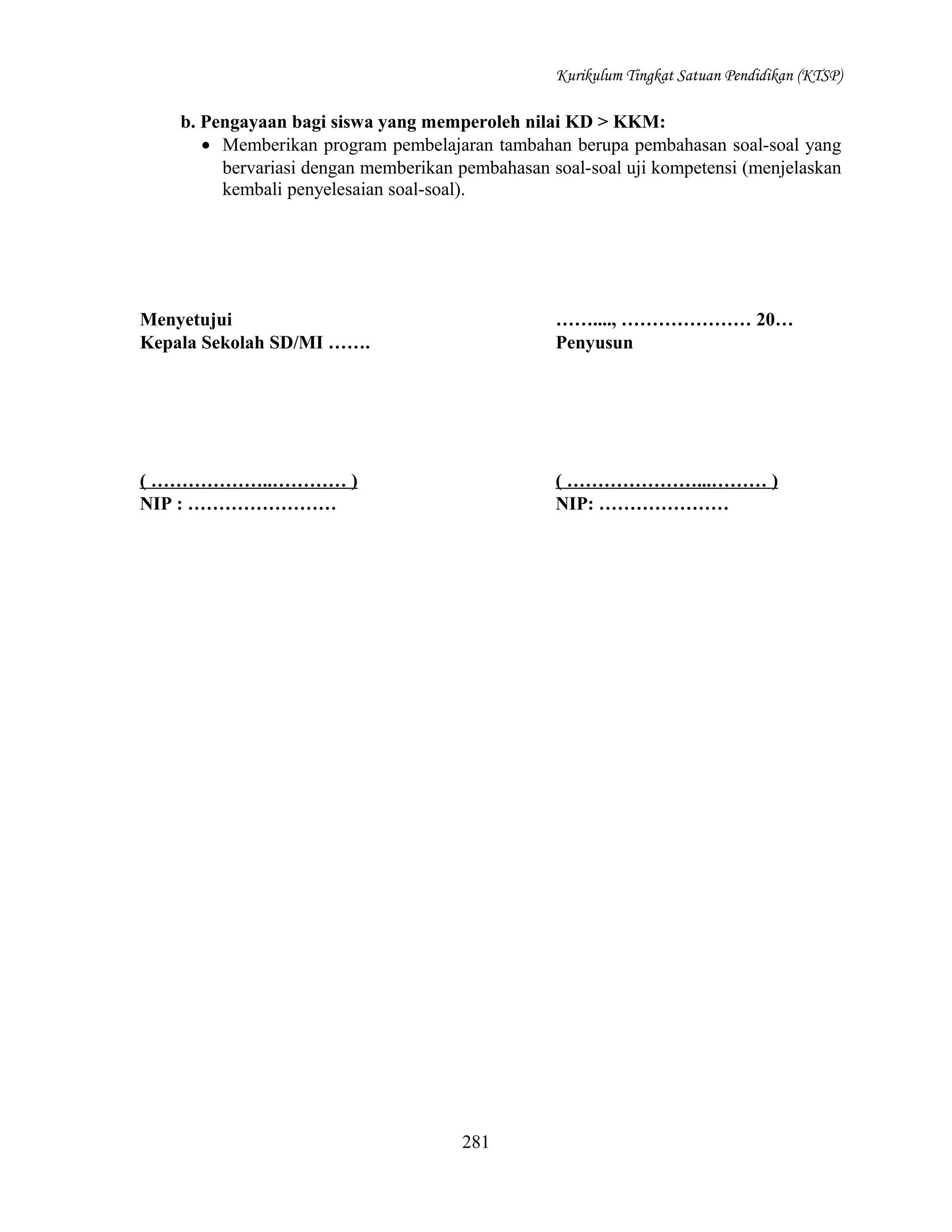 Kurikulum Tingkat Satuan Pendidikan (KTSP)

b. Pengayaan bagi siswa yang memperoleh nilai KD > KKM:
• Memberikan program pembelajaran tambahan berupa pembahasan soal-soal yang
bervariasi dengan memberikan pembahasan soal-soal uji kompetensi (menjelaskan
kembali penyelesaian soal-soal).

Menyetujui
Kepala Sekolah SD/MI …….

……...., ………………… 20…
Penyusun

( ………………..………… )
NIP : ……………………

( …………………...……… )
NIP: …………………

281

 