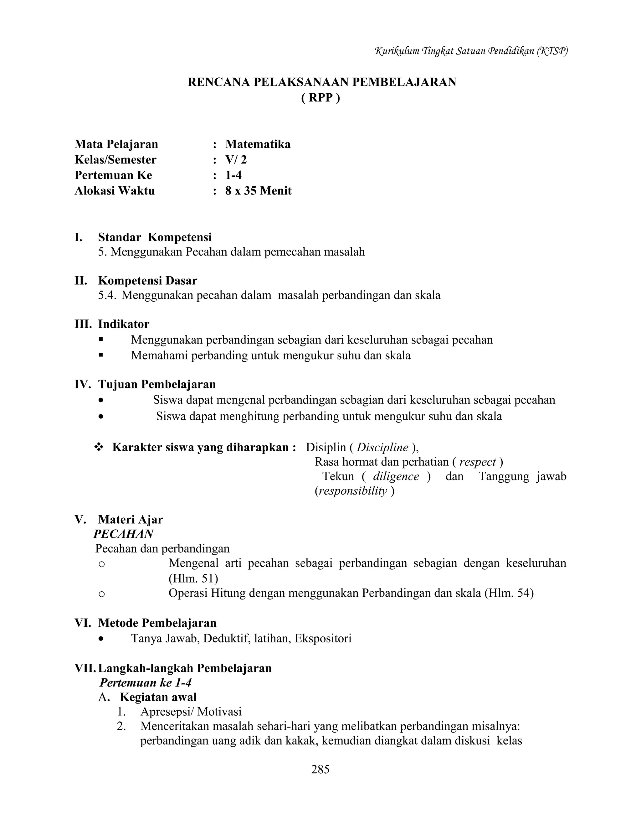 Kurikulum Tingkat Satuan Pendidikan (KTSP)

RENCANA PELAKSANAAN PEMBELAJARAN
( RPP )

Mata Pelajaran
Kelas/Semester
Pertemuan Ke
Alokasi Waktu

I.

:
:
:
:

Matematika
V/ 2
1-4
8 x 35 Menit

Standar Kompetensi
5. Menggunakan Pecahan dalam pemecahan masalah

II. Kompetensi Dasar
5.4. Menggunakan pecahan dalam masalah perbandingan dan skala
III. Indikator

Menggunakan perbandingan sebagian dari keseluruhan sebagai pecahan

Memahami perbanding untuk mengukur suhu dan skala
IV. Tujuan Pembelajaran
•
Siswa dapat mengenal perbandingan sebagian dari keseluruhan sebagai pecahan
•
Siswa dapat menghitung perbanding untuk mengukur suhu dan skala
 Karakter siswa yang diharapkan : Disiplin ( Discipline ),
Rasa hormat dan perhatian ( respect )
Tekun ( diligence ) dan Tanggung jawab
(responsibility )
V. Materi Ajar
PECAHAN
Pecahan dan perbandingan
o
Mengenal arti pecahan sebagai perbandingan sebagian dengan keseluruhan
(Hlm. 51)
o
Operasi Hitung dengan menggunakan Perbandingan dan skala (Hlm. 54)
VI. Metode Pembelajaran
•
Tanya Jawab, Deduktif, latihan, Ekspositori
VII. Langkah-langkah Pembelajaran
Pertemuan ke 1-4
A. Kegiatan awal
1. Apresepsi/ Motivasi
2. Menceritakan masalah sehari-hari yang melibatkan perbandingan misalnya:
perbandingan uang adik dan kakak, kemudian diangkat dalam diskusi kelas
285

 