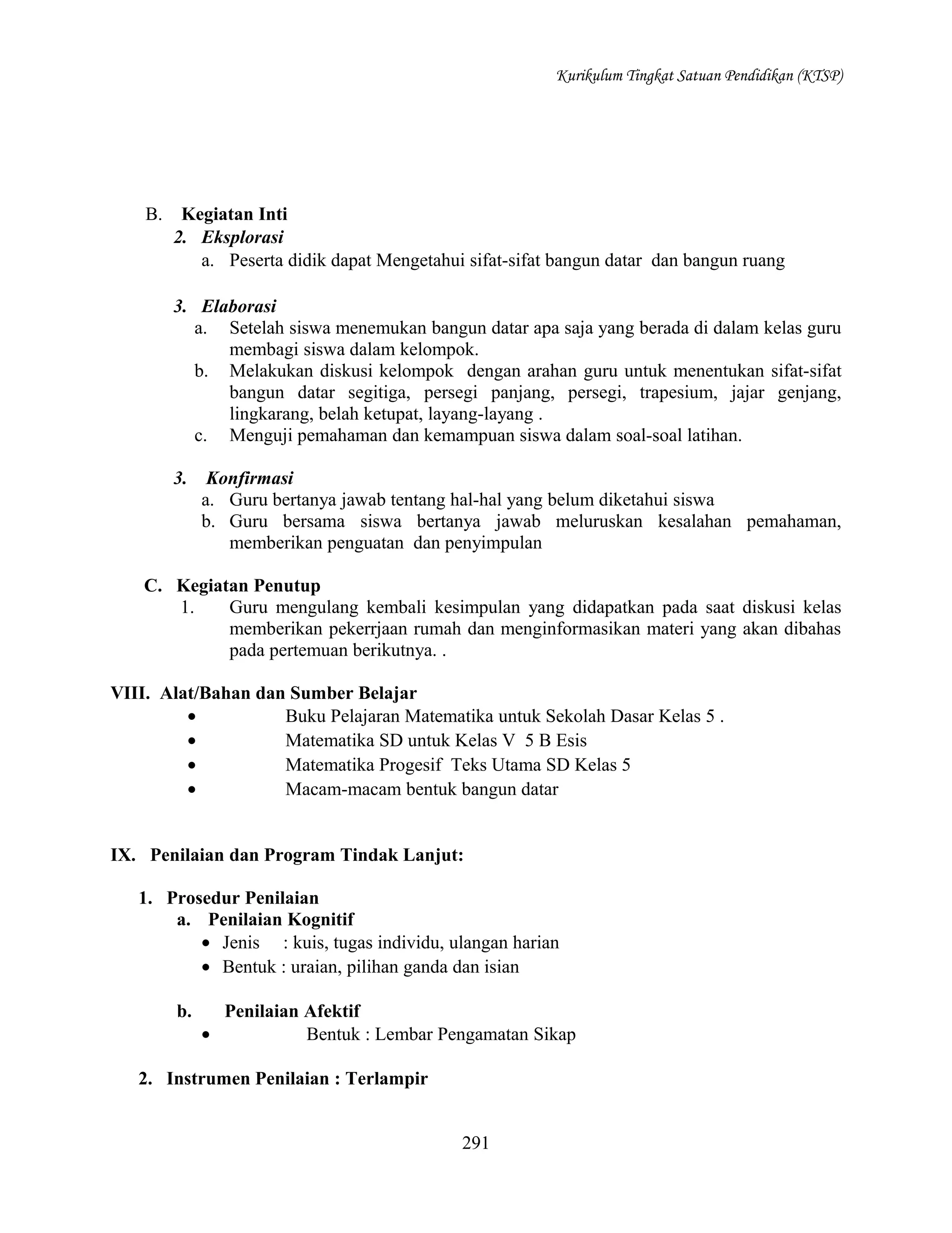 Kurikulum Tingkat Satuan Pendidikan (KTSP)

B.

Kegiatan Inti
2. Eksplorasi
a. Peserta didik dapat Mengetahui sifat-sifat bangun datar dan bangun ruang
3. Elaborasi
a. Setelah siswa menemukan bangun datar apa saja yang berada di dalam kelas guru
membagi siswa dalam kelompok.
b. Melakukan diskusi kelompok dengan arahan guru untuk menentukan sifat-sifat
bangun datar segitiga, persegi panjang, persegi, trapesium, jajar genjang,
lingkarang, belah ketupat, layang-layang .
c. Menguji pemahaman dan kemampuan siswa dalam soal-soal latihan.
3.

Konfirmasi
a. Guru bertanya jawab tentang hal-hal yang belum diketahui siswa
b. Guru bersama siswa bertanya jawab meluruskan kesalahan pemahaman,
memberikan penguatan dan penyimpulan

C. Kegiatan Penutup
1.
Guru mengulang kembali kesimpulan yang didapatkan pada saat diskusi kelas
memberikan pekerrjaan rumah dan menginformasikan materi yang akan dibahas
pada pertemuan berikutnya. .
VIII. Alat/Bahan dan Sumber Belajar
•
Buku Pelajaran Matematika untuk Sekolah Dasar Kelas 5 .
•
Matematika SD untuk Kelas V 5 B Esis
•
Matematika Progesif Teks Utama SD Kelas 5
•
Macam-macam bentuk bangun datar
IX. Penilaian dan Program Tindak Lanjut:
1. Prosedur Penilaian
a. Penilaian Kognitif
• Jenis : kuis, tugas individu, ulangan harian
• Bentuk : uraian, pilihan ganda dan isian
b.

Penilaian Afektif
•
Bentuk : Lembar Pengamatan Sikap

2. Instrumen Penilaian : Terlampir
291

 
