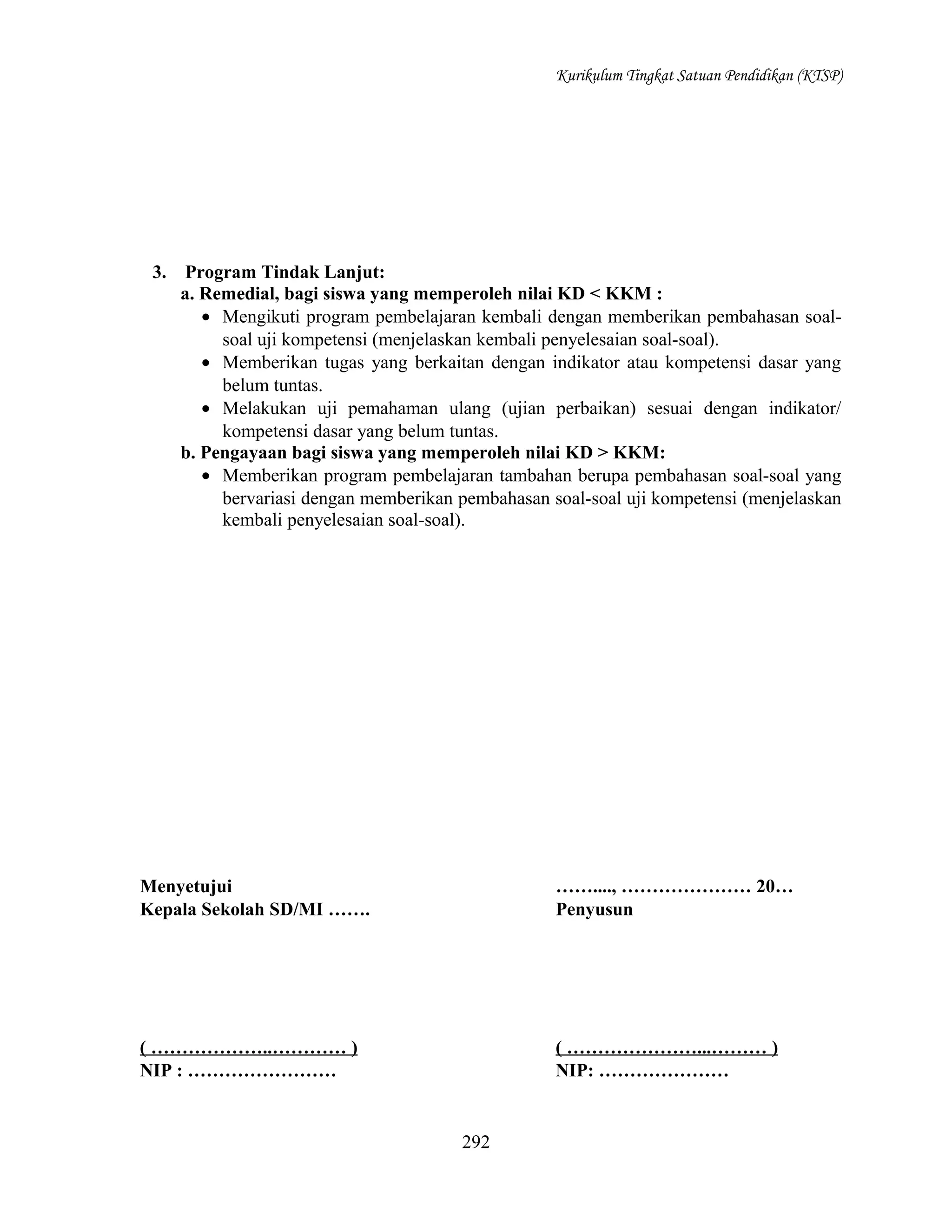 Kurikulum Tingkat Satuan Pendidikan (KTSP)

3.

Program Tindak Lanjut:
a. Remedial, bagi siswa yang memperoleh nilai KD < KKM :
• Mengikuti program pembelajaran kembali dengan memberikan pembahasan soalsoal uji kompetensi (menjelaskan kembali penyelesaian soal-soal).
• Memberikan tugas yang berkaitan dengan indikator atau kompetensi dasar yang
belum tuntas.
• Melakukan uji pemahaman ulang (ujian perbaikan) sesuai dengan indikator/
kompetensi dasar yang belum tuntas.
b. Pengayaan bagi siswa yang memperoleh nilai KD > KKM:
• Memberikan program pembelajaran tambahan berupa pembahasan soal-soal yang
bervariasi dengan memberikan pembahasan soal-soal uji kompetensi (menjelaskan
kembali penyelesaian soal-soal).

Menyetujui
Kepala Sekolah SD/MI …….

……...., ………………… 20…
Penyusun

( ………………..………… )
NIP : ……………………

( …………………...……… )
NIP: …………………

292

 