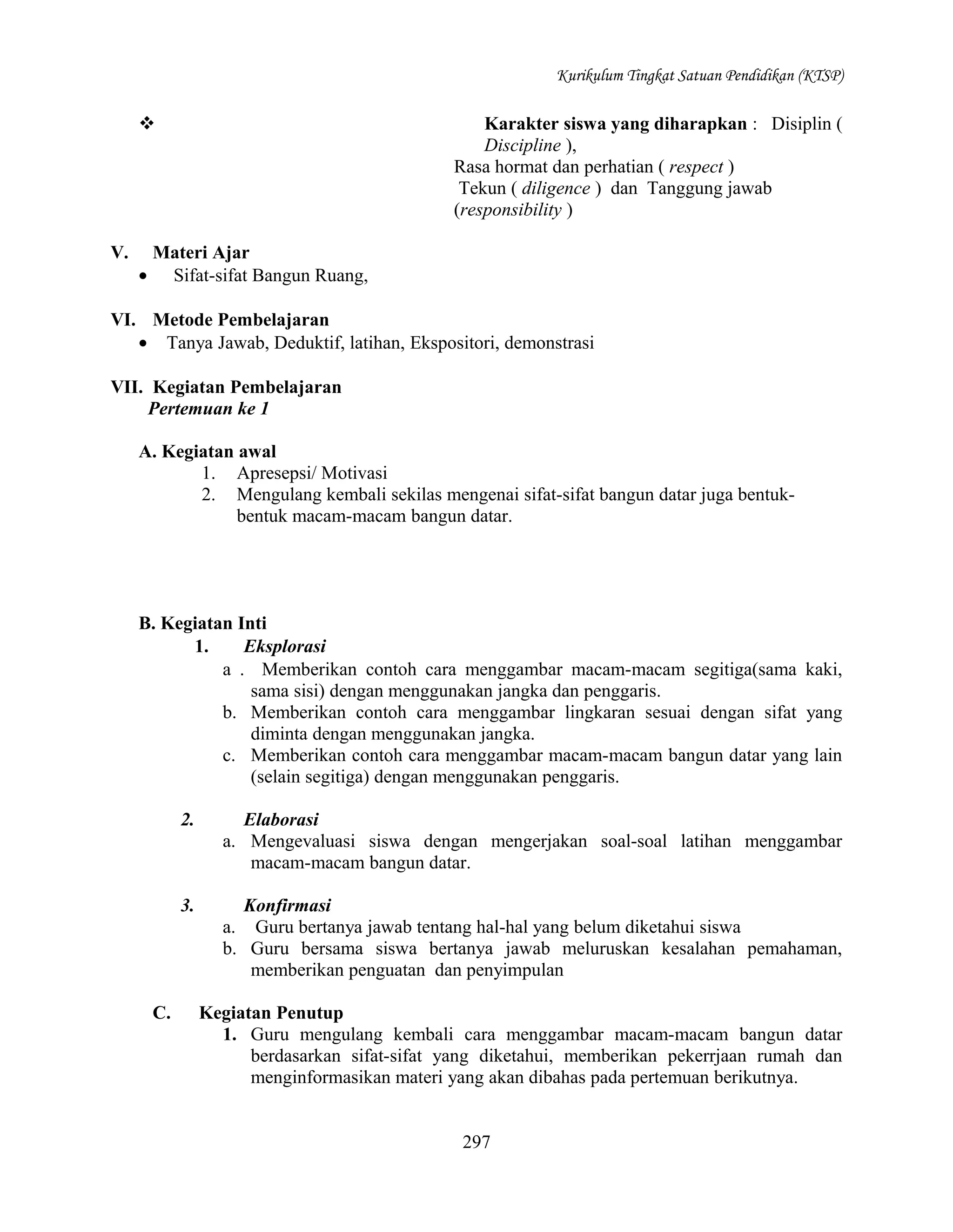 Kurikulum Tingkat Satuan Pendidikan (KTSP)

Karakter siswa yang diharapkan : Disiplin (
Discipline ),
Rasa hormat dan perhatian ( respect )
Tekun ( diligence ) dan Tanggung jawab
(responsibility )



V.

Materi Ajar
• Sifat-sifat Bangun Ruang,

VI. Metode Pembelajaran
• Tanya Jawab, Deduktif, latihan, Ekspositori, demonstrasi
VII. Kegiatan Pembelajaran
Pertemuan ke 1
A. Kegiatan awal
1. Apresepsi/ Motivasi
2. Mengulang kembali sekilas mengenai sifat-sifat bangun datar juga bentukbentuk macam-macam bangun datar.

B. Kegiatan Inti
1.
Eksplorasi
a . Memberikan contoh cara menggambar macam-macam segitiga(sama kaki,
sama sisi) dengan menggunakan jangka dan penggaris.
b. Memberikan contoh cara menggambar lingkaran sesuai dengan sifat yang
diminta dengan menggunakan jangka.
c. Memberikan contoh cara menggambar macam-macam bangun datar yang lain
(selain segitiga) dengan menggunakan penggaris.
2.

3.

C.

Elaborasi
a. Mengevaluasi siswa dengan mengerjakan soal-soal latihan menggambar
macam-macam bangun datar.
Konfirmasi
a. Guru bertanya jawab tentang hal-hal yang belum diketahui siswa
b. Guru bersama siswa bertanya jawab meluruskan kesalahan pemahaman,
memberikan penguatan dan penyimpulan
Kegiatan Penutup
1. Guru mengulang kembali cara menggambar macam-macam bangun datar
berdasarkan sifat-sifat yang diketahui, memberikan pekerrjaan rumah dan
menginformasikan materi yang akan dibahas pada pertemuan berikutnya.
297

 
