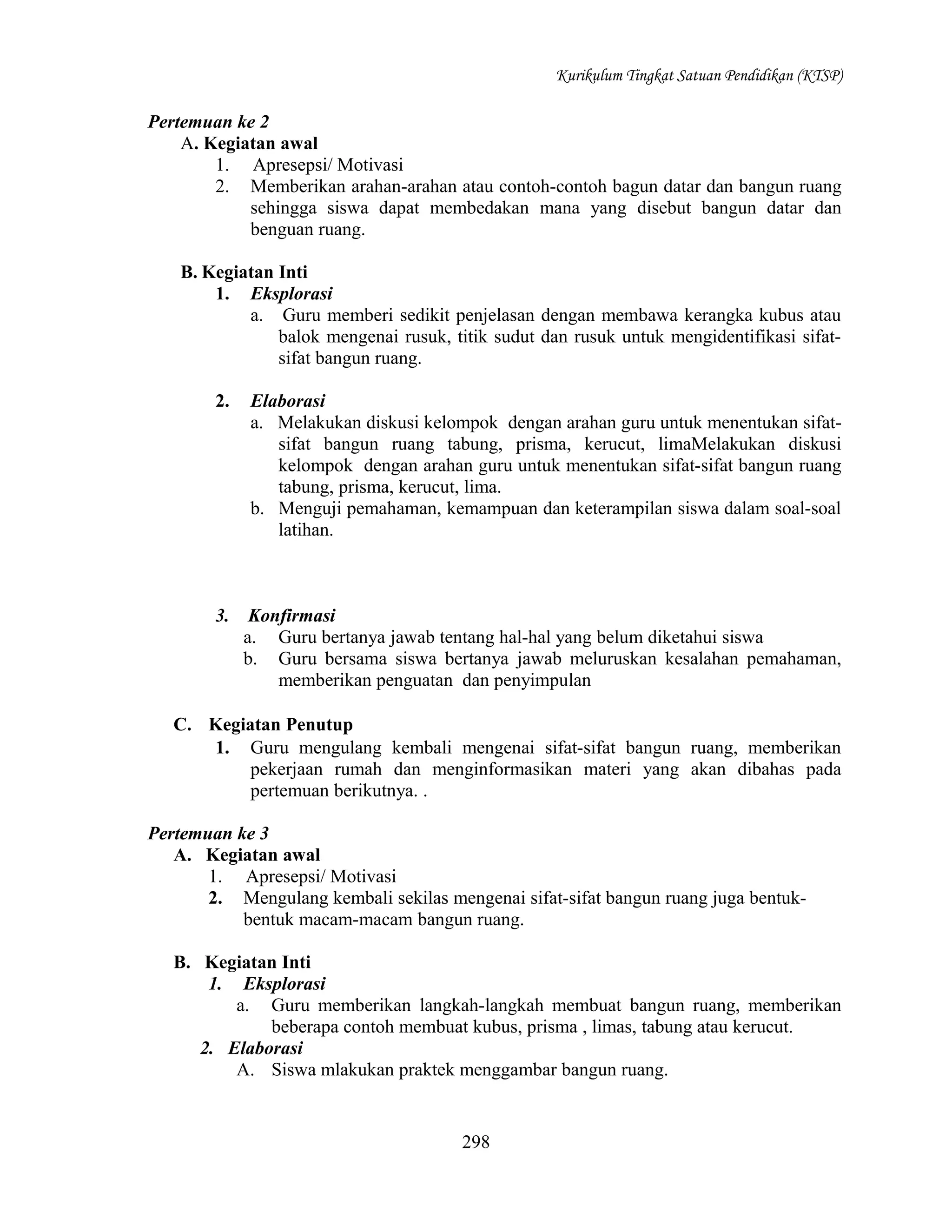Kurikulum Tingkat Satuan Pendidikan (KTSP)

Pertemuan ke 2
A. Kegiatan awal
1. Apresepsi/ Motivasi
2. Memberikan arahan-arahan atau contoh-contoh bagun datar dan bangun ruang
sehingga siswa dapat membedakan mana yang disebut bangun datar dan
benguan ruang.
B. Kegiatan Inti
1. Eksplorasi
a. Guru memberi sedikit penjelasan dengan membawa kerangka kubus atau
balok mengenai rusuk, titik sudut dan rusuk untuk mengidentifikasi sifatsifat bangun ruang.
2.

Elaborasi
a. Melakukan diskusi kelompok dengan arahan guru untuk menentukan sifatsifat bangun ruang tabung, prisma, kerucut, limaMelakukan diskusi
kelompok dengan arahan guru untuk menentukan sifat-sifat bangun ruang
tabung, prisma, kerucut, lima.
b. Menguji pemahaman, kemampuan dan keterampilan siswa dalam soal-soal
latihan.

3.

Konfirmasi
a. Guru bertanya jawab tentang hal-hal yang belum diketahui siswa
b. Guru bersama siswa bertanya jawab meluruskan kesalahan pemahaman,
memberikan penguatan dan penyimpulan

C. Kegiatan Penutup
1. Guru mengulang kembali mengenai sifat-sifat bangun ruang, memberikan
pekerjaan rumah dan menginformasikan materi yang akan dibahas pada
pertemuan berikutnya. .
Pertemuan ke 3
A. Kegiatan awal
1. Apresepsi/ Motivasi
2. Mengulang kembali sekilas mengenai sifat-sifat bangun ruang juga bentukbentuk macam-macam bangun ruang.
B. Kegiatan Inti
1. Eksplorasi
a. Guru memberikan langkah-langkah membuat bangun ruang, memberikan
beberapa contoh membuat kubus, prisma , limas, tabung atau kerucut.
2. Elaborasi
A. Siswa mlakukan praktek menggambar bangun ruang.

298

 