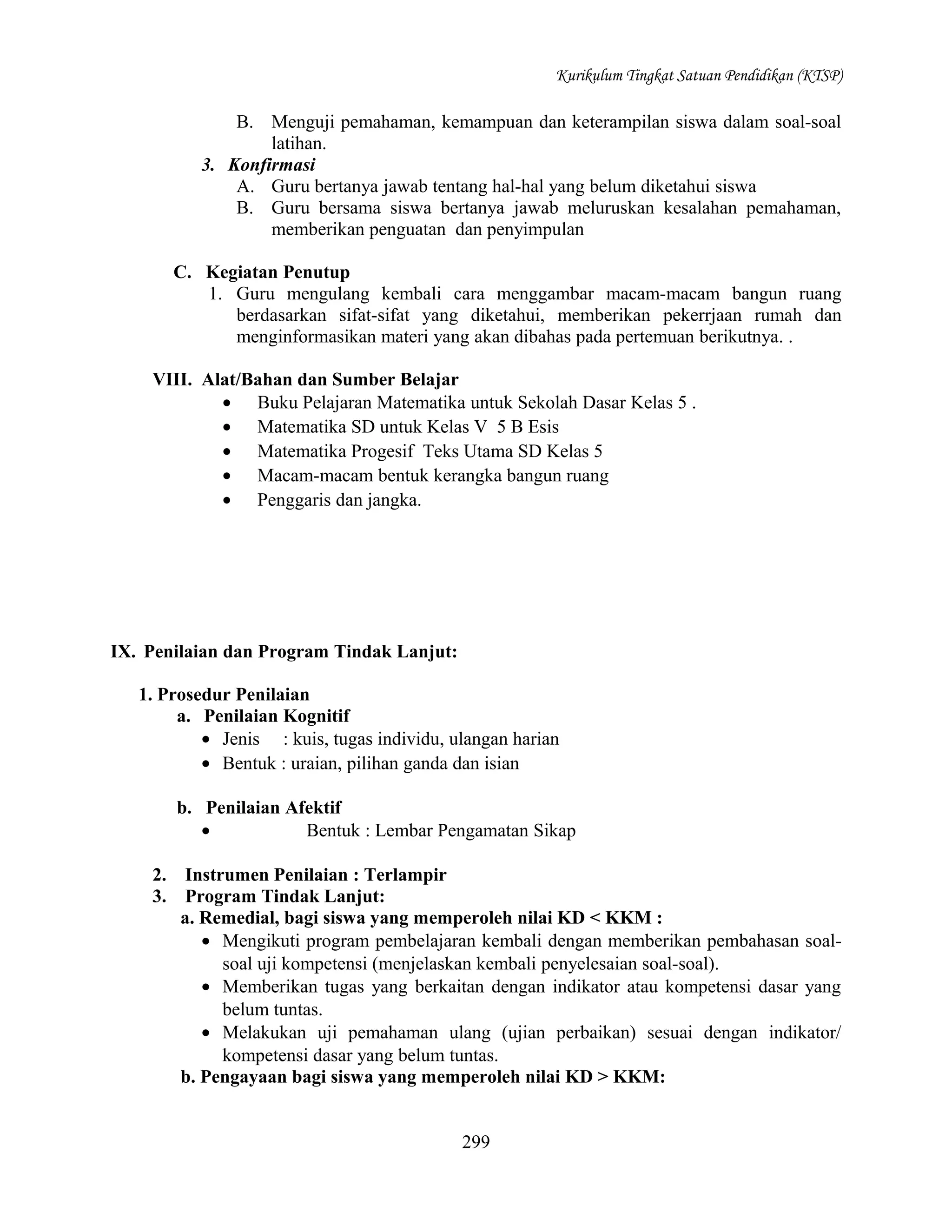 Kurikulum Tingkat Satuan Pendidikan (KTSP)

B. Menguji pemahaman, kemampuan dan keterampilan siswa dalam soal-soal
latihan.
3. Konfirmasi
A. Guru bertanya jawab tentang hal-hal yang belum diketahui siswa
B. Guru bersama siswa bertanya jawab meluruskan kesalahan pemahaman,
memberikan penguatan dan penyimpulan
C. Kegiatan Penutup
1. Guru mengulang kembali cara menggambar macam-macam bangun ruang
berdasarkan sifat-sifat yang diketahui, memberikan pekerrjaan rumah dan
menginformasikan materi yang akan dibahas pada pertemuan berikutnya. .
VIII. Alat/Bahan dan Sumber Belajar
• Buku Pelajaran Matematika untuk Sekolah Dasar Kelas 5 .
• Matematika SD untuk Kelas V 5 B Esis
• Matematika Progesif Teks Utama SD Kelas 5
• Macam-macam bentuk kerangka bangun ruang
• Penggaris dan jangka.

IX. Penilaian dan Program Tindak Lanjut:
1. Prosedur Penilaian
a. Penilaian Kognitif
• Jenis : kuis, tugas individu, ulangan harian
• Bentuk : uraian, pilihan ganda dan isian
b. Penilaian Afektif
•
Bentuk : Lembar Pengamatan Sikap
2.
3.

Instrumen Penilaian : Terlampir
Program Tindak Lanjut:
a. Remedial, bagi siswa yang memperoleh nilai KD < KKM :
• Mengikuti program pembelajaran kembali dengan memberikan pembahasan soalsoal uji kompetensi (menjelaskan kembali penyelesaian soal-soal).
• Memberikan tugas yang berkaitan dengan indikator atau kompetensi dasar yang
belum tuntas.
• Melakukan uji pemahaman ulang (ujian perbaikan) sesuai dengan indikator/
kompetensi dasar yang belum tuntas.
b. Pengayaan bagi siswa yang memperoleh nilai KD > KKM:
299

 