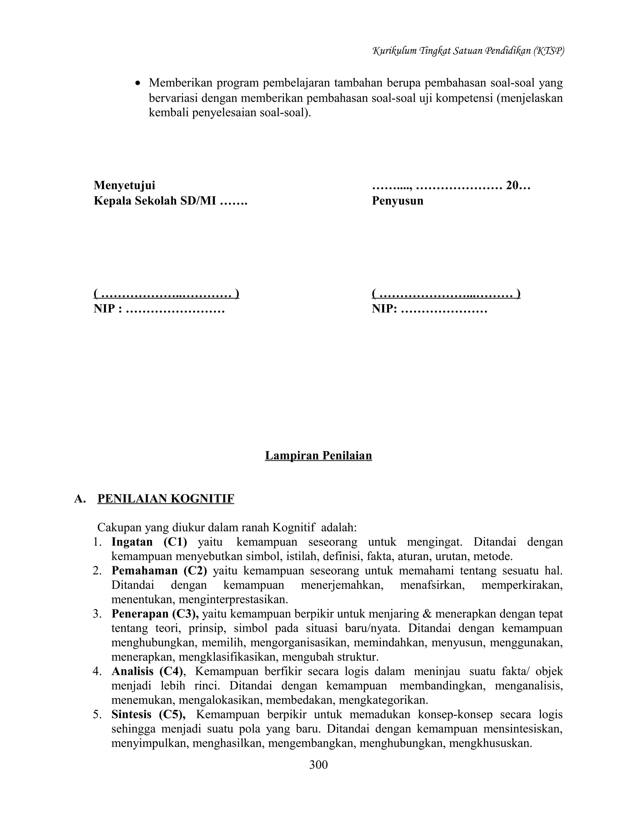 Kurikulum Tingkat Satuan Pendidikan (KTSP)

• Memberikan program pembelajaran tambahan berupa pembahasan soal-soal yang
bervariasi dengan memberikan pembahasan soal-soal uji kompetensi (menjelaskan
kembali penyelesaian soal-soal).

Menyetujui
Kepala Sekolah SD/MI …….

……...., ………………… 20…
Penyusun

( ………………..………… )
NIP : ……………………

( …………………...……… )
NIP: …………………

Lampiran Penilaian
A. PENILAIAN KOGNITIF
Cakupan yang diukur dalam ranah Kognitif adalah:
1. Ingatan (C1) yaitu kemampuan seseorang untuk mengingat. Ditandai dengan
kemampuan menyebutkan simbol, istilah, definisi, fakta, aturan, urutan, metode.
2. Pemahaman (C2) yaitu kemampuan seseorang untuk memahami tentang sesuatu hal.
Ditandai dengan kemampuan menerjemahkan, menafsirkan, memperkirakan,
menentukan, menginterprestasikan.
3. Penerapan (C3), yaitu kemampuan berpikir untuk menjaring & menerapkan dengan tepat
tentang teori, prinsip, simbol pada situasi baru/nyata. Ditandai dengan kemampuan
menghubungkan, memilih, mengorganisasikan, memindahkan, menyusun, menggunakan,
menerapkan, mengklasifikasikan, mengubah struktur.
4. Analisis (C4), Kemampuan berfikir secara logis dalam meninjau suatu fakta/ objek
menjadi lebih rinci. Ditandai dengan kemampuan membandingkan, menganalisis,
menemukan, mengalokasikan, membedakan, mengkategorikan.
5. Sintesis (C5), Kemampuan berpikir untuk memadukan konsep-konsep secara logis
sehingga menjadi suatu pola yang baru. Ditandai dengan kemampuan mensintesiskan,
menyimpulkan, menghasilkan, mengembangkan, menghubungkan, mengkhususkan.
300

 