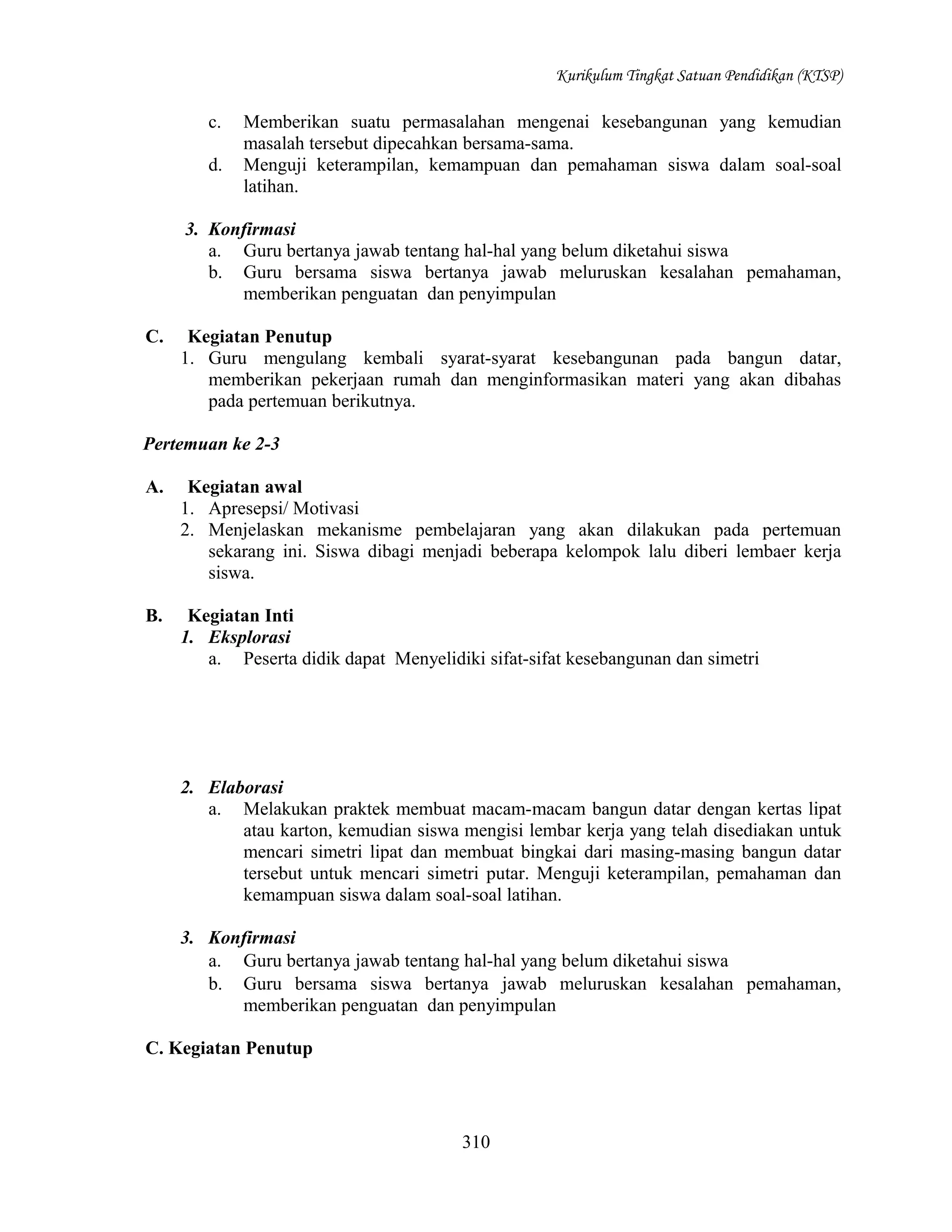 Kurikulum Tingkat Satuan Pendidikan (KTSP)

c.
d.

Memberikan suatu permasalahan mengenai kesebangunan yang kemudian
masalah tersebut dipecahkan bersama-sama.
Menguji keterampilan, kemampuan dan pemahaman siswa dalam soal-soal
latihan.

3. Konfirmasi
a. Guru bertanya jawab tentang hal-hal yang belum diketahui siswa
b. Guru bersama siswa bertanya jawab meluruskan kesalahan pemahaman,
memberikan penguatan dan penyimpulan
C.

Kegiatan Penutup
1. Guru mengulang kembali syarat-syarat kesebangunan pada bangun datar,
memberikan pekerjaan rumah dan menginformasikan materi yang akan dibahas
pada pertemuan berikutnya.

Pertemuan ke 2-3
A.

Kegiatan awal
1. Apresepsi/ Motivasi
2. Menjelaskan mekanisme pembelajaran yang akan dilakukan pada pertemuan
sekarang ini. Siswa dibagi menjadi beberapa kelompok lalu diberi lembaer kerja
siswa.

B.

Kegiatan Inti
1. Eksplorasi
a. Peserta didik dapat Menyelidiki sifat-sifat kesebangunan dan simetri

2. Elaborasi
a. Melakukan praktek membuat macam-macam bangun datar dengan kertas lipat
atau karton, kemudian siswa mengisi lembar kerja yang telah disediakan untuk
mencari simetri lipat dan membuat bingkai dari masing-masing bangun datar
tersebut untuk mencari simetri putar. Menguji keterampilan, pemahaman dan
kemampuan siswa dalam soal-soal latihan.
3. Konfirmasi
a. Guru bertanya jawab tentang hal-hal yang belum diketahui siswa
b. Guru bersama siswa bertanya jawab meluruskan kesalahan pemahaman,
memberikan penguatan dan penyimpulan
C. Kegiatan Penutup

310

 