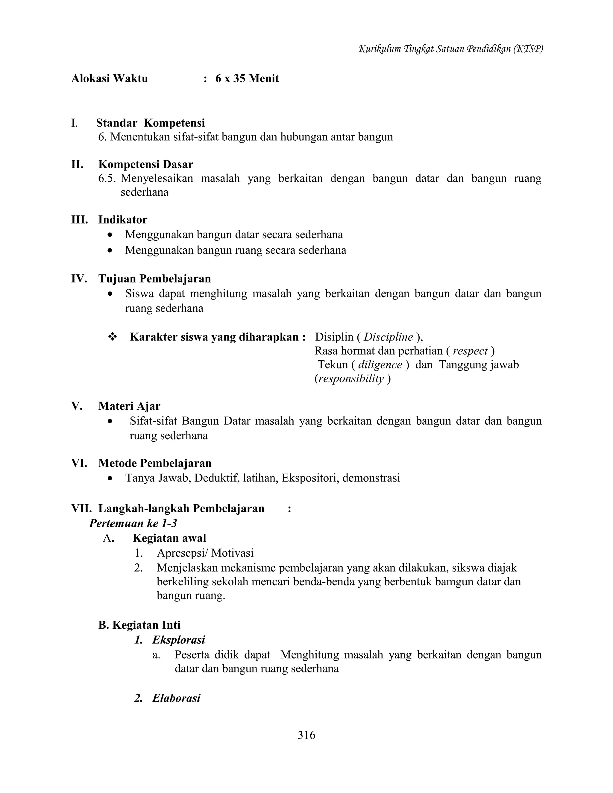 Kurikulum Tingkat Satuan Pendidikan (KTSP)

Alokasi Waktu

: 6 x 35 Menit

I.

Standar Kompetensi
6. Menentukan sifat-sifat bangun dan hubungan antar bangun

II.

Kompetensi Dasar
6.5. Menyelesaikan masalah yang berkaitan dengan bangun datar dan bangun ruang
sederhana

III. Indikator
• Menggunakan bangun datar secara sederhana
• Menggunakan bangun ruang secara sederhana
IV. Tujuan Pembelajaran
• Siswa dapat menghitung masalah yang berkaitan dengan bangun datar dan bangun
ruang sederhana
 Karakter siswa yang diharapkan : Disiplin ( Discipline ),
Rasa hormat dan perhatian ( respect )
Tekun ( diligence ) dan Tanggung jawab
(responsibility )
V.

Materi Ajar
• Sifat-sifat Bangun Datar masalah yang berkaitan dengan bangun datar dan bangun
ruang sederhana

VI. Metode Pembelajaran
• Tanya Jawab, Deduktif, latihan, Ekspositori, demonstrasi
VII. Langkah-langkah Pembelajaran
:
Pertemuan ke 1-3
A. Kegiatan awal
1. Apresepsi/ Motivasi
2. Menjelaskan mekanisme pembelajaran yang akan dilakukan, sikswa diajak
berkeliling sekolah mencari benda-benda yang berbentuk bamgun datar dan
bangun ruang.
B. Kegiatan Inti
1. Eksplorasi
a. Peserta didik dapat Menghitung masalah yang berkaitan dengan bangun
datar dan bangun ruang sederhana
2. Elaborasi
316

 