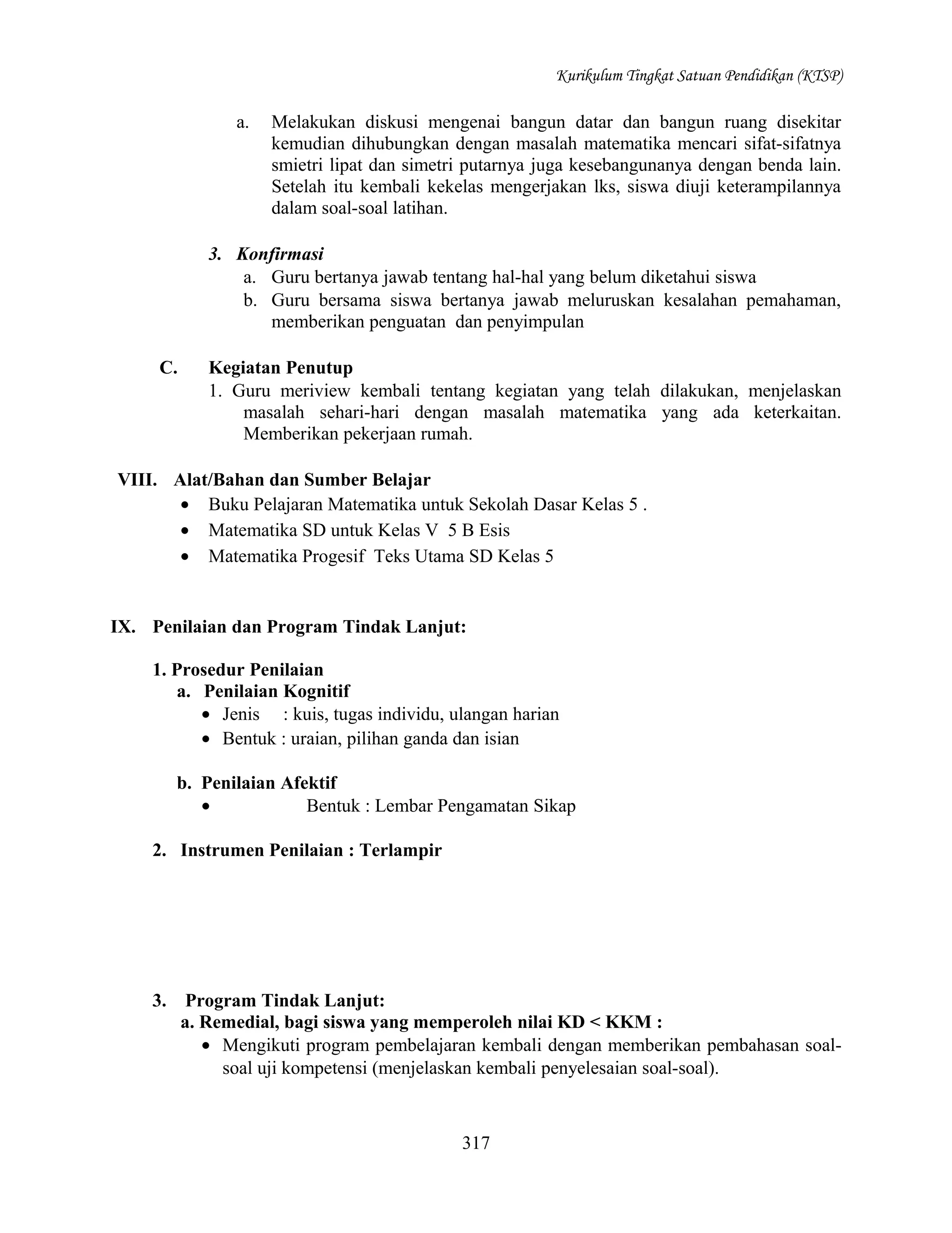 Kurikulum Tingkat Satuan Pendidikan (KTSP)

a.

Melakukan diskusi mengenai bangun datar dan bangun ruang disekitar
kemudian dihubungkan dengan masalah matematika mencari sifat-sifatnya
smietri lipat dan simetri putarnya juga kesebangunanya dengan benda lain.
Setelah itu kembali kekelas mengerjakan lks, siswa diuji keterampilannya
dalam soal-soal latihan.

3. Konfirmasi
a. Guru bertanya jawab tentang hal-hal yang belum diketahui siswa
b. Guru bersama siswa bertanya jawab meluruskan kesalahan pemahaman,
memberikan penguatan dan penyimpulan
C.

Kegiatan Penutup
1. Guru meriview kembali tentang kegiatan yang telah dilakukan, menjelaskan
masalah sehari-hari dengan masalah matematika yang ada keterkaitan.
Memberikan pekerjaan rumah.

VIII. Alat/Bahan dan Sumber Belajar
• Buku Pelajaran Matematika untuk Sekolah Dasar Kelas 5 .
• Matematika SD untuk Kelas V 5 B Esis
• Matematika Progesif Teks Utama SD Kelas 5

IX. Penilaian dan Program Tindak Lanjut:
1. Prosedur Penilaian
a. Penilaian Kognitif
• Jenis : kuis, tugas individu, ulangan harian
• Bentuk : uraian, pilihan ganda dan isian
b. Penilaian Afektif
•
Bentuk : Lembar Pengamatan Sikap
2. Instrumen Penilaian : Terlampir

3.

Program Tindak Lanjut:
a. Remedial, bagi siswa yang memperoleh nilai KD < KKM :
• Mengikuti program pembelajaran kembali dengan memberikan pembahasan soalsoal uji kompetensi (menjelaskan kembali penyelesaian soal-soal).

317

 