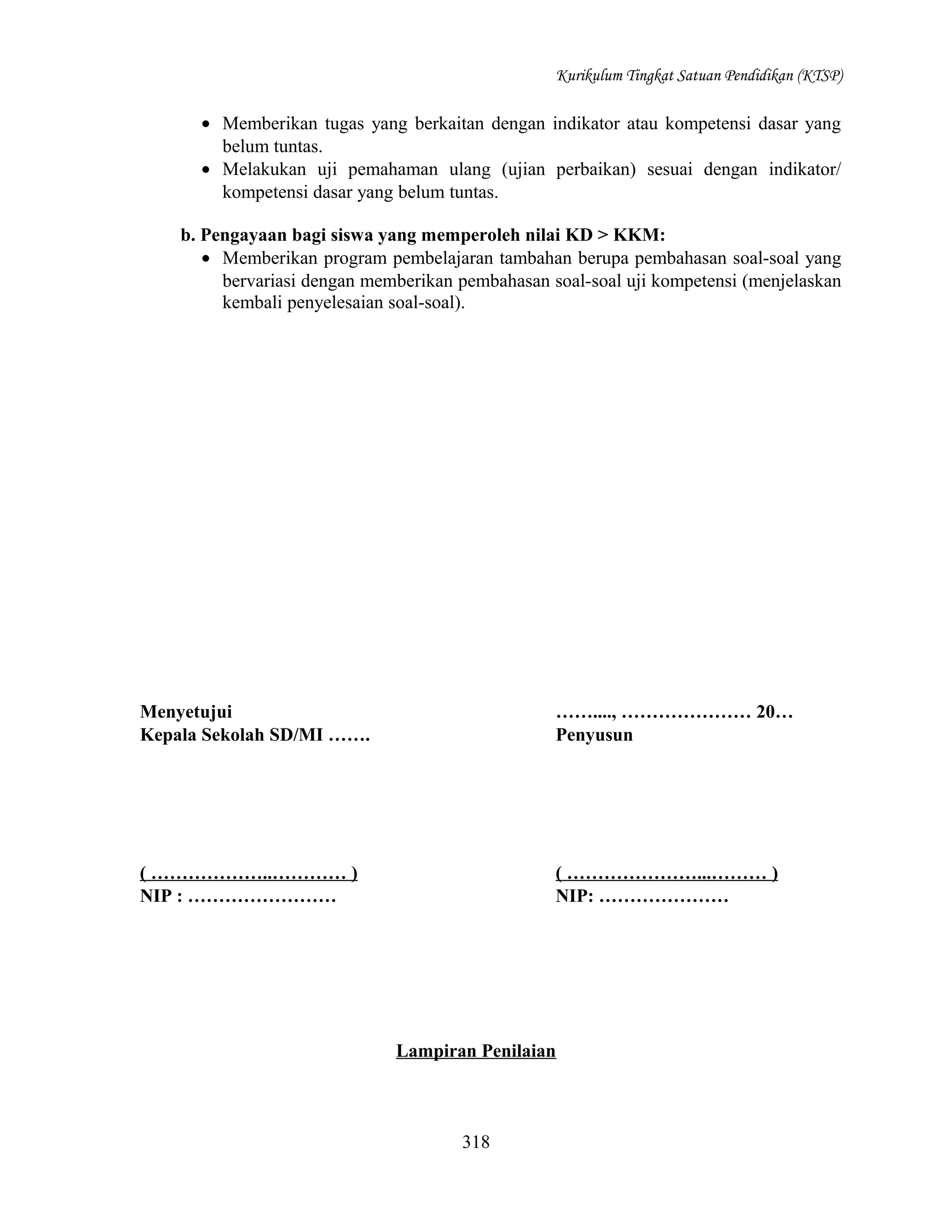 Kurikulum Tingkat Satuan Pendidikan (KTSP)

• Memberikan tugas yang berkaitan dengan indikator atau kompetensi dasar yang
belum tuntas.
• Melakukan uji pemahaman ulang (ujian perbaikan) sesuai dengan indikator/
kompetensi dasar yang belum tuntas.
b. Pengayaan bagi siswa yang memperoleh nilai KD > KKM:
• Memberikan program pembelajaran tambahan berupa pembahasan soal-soal yang
bervariasi dengan memberikan pembahasan soal-soal uji kompetensi (menjelaskan
kembali penyelesaian soal-soal).

Menyetujui
Kepala Sekolah SD/MI …….

……...., ………………… 20…
Penyusun

( ………………..………… )
NIP : ……………………

( …………………...……… )
NIP: …………………

Lampiran Penilaian

318

 