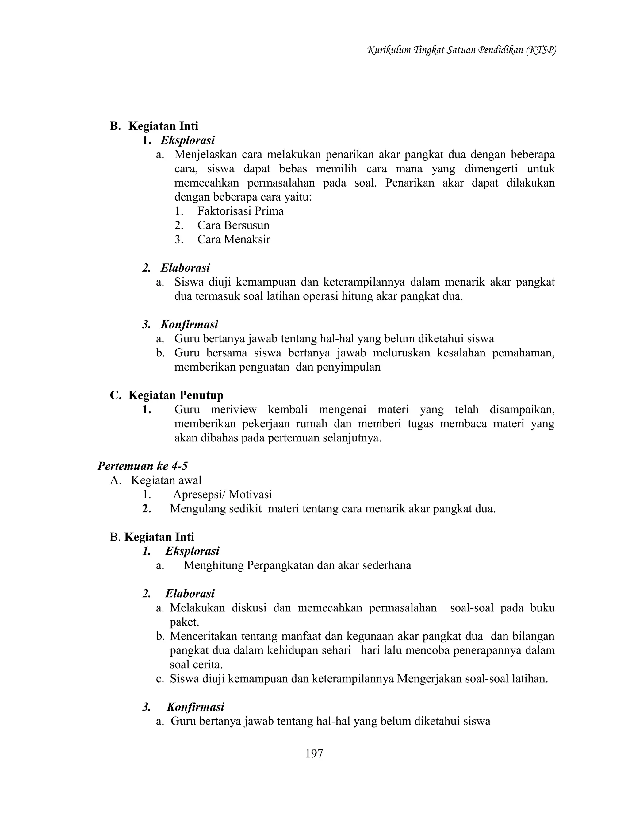 Kurikulum Tingkat Satuan Pendidikan (KTSP)

B. Kegiatan Inti
1. Eksplorasi
a. Menjelaskan cara melakukan penarikan akar pangkat dua dengan beberapa
cara, siswa dapat bebas memilih cara mana yang dimengerti untuk
memecahkan permasalahan pada soal. Penarikan akar dapat dilakukan
dengan beberapa cara yaitu:
1. Faktorisasi Prima
2. Cara Bersusun
3. Cara Menaksir
2. Elaborasi
a. Siswa diuji kemampuan dan keterampilannya dalam menarik akar pangkat
dua termasuk soal latihan operasi hitung akar pangkat dua.
3. Konfirmasi
a. Guru bertanya jawab tentang hal-hal yang belum diketahui siswa
b. Guru bersama siswa bertanya jawab meluruskan kesalahan pemahaman,
memberikan penguatan dan penyimpulan
C. Kegiatan Penutup
1.
Guru meriview kembali mengenai materi yang telah disampaikan,
memberikan pekerjaan rumah dan memberi tugas membaca materi yang
akan dibahas pada pertemuan selanjutnya.
Pertemuan ke 4-5
A. Kegiatan awal
1.
Apresepsi/ Motivasi
2.
Mengulang sedikit materi tentang cara menarik akar pangkat dua.
B. Kegiatan Inti
1. Eksplorasi
a.
Menghitung Perpangkatan dan akar sederhana
2.

Elaborasi
a. Melakukan diskusi dan memecahkan permasalahan soal-soal pada buku
paket.
b. Menceritakan tentang manfaat dan kegunaan akar pangkat dua dan bilangan
pangkat dua dalam kehidupan sehari –hari lalu mencoba penerapannya dalam
soal cerita.
c. Siswa diuji kemampuan dan keterampilannya Mengerjakan soal-soal latihan.

3.

Konfirmasi
a. Guru bertanya jawab tentang hal-hal yang belum diketahui siswa
197

 