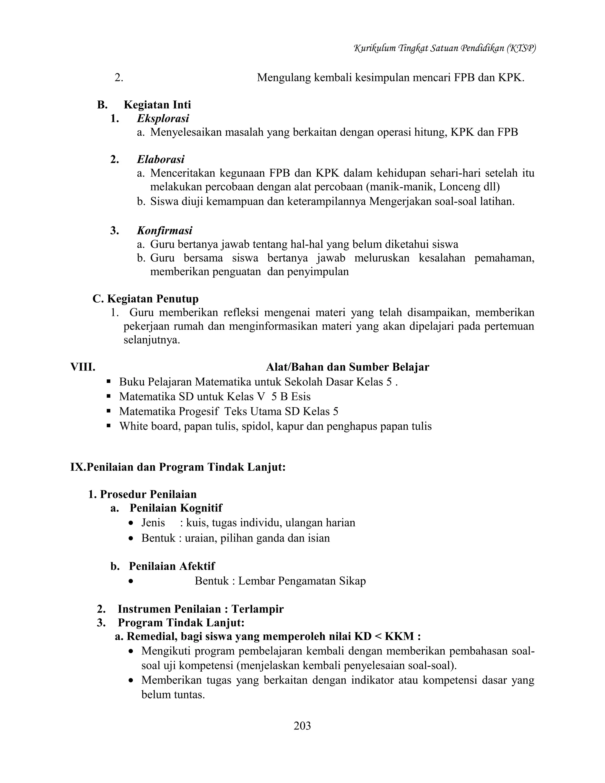 Kurikulum Tingkat Satuan Pendidikan (KTSP)

2.
B.

Mengulang kembali kesimpulan mencari FPB dan KPK.
Kegiatan Inti
Eksplorasi
a. Menyelesaikan masalah yang berkaitan dengan operasi hitung, KPK dan FPB

1.
2.

Elaborasi
a. Menceritakan kegunaan FPB dan KPK dalam kehidupan sehari-hari setelah itu
melakukan percobaan dengan alat percobaan (manik-manik, Lonceng dll)
b. Siswa diuji kemampuan dan keterampilannya Mengerjakan soal-soal latihan.

3.

Konfirmasi
a. Guru bertanya jawab tentang hal-hal yang belum diketahui siswa
b. Guru bersama siswa bertanya jawab meluruskan kesalahan pemahaman,
memberikan penguatan dan penyimpulan

C. Kegiatan Penutup
1. Guru memberikan refleksi mengenai materi yang telah disampaikan, memberikan
pekerjaan rumah dan menginformasikan materi yang akan dipelajari pada pertemuan
selanjutnya.
VIII.





Alat/Bahan dan Sumber Belajar
Buku Pelajaran Matematika untuk Sekolah Dasar Kelas 5 .
Matematika SD untuk Kelas V 5 B Esis
Matematika Progesif Teks Utama SD Kelas 5
White board, papan tulis, spidol, kapur dan penghapus papan tulis

IX.Penilaian dan Program Tindak Lanjut:
1. Prosedur Penilaian
a. Penilaian Kognitif
• Jenis : kuis, tugas individu, ulangan harian
• Bentuk : uraian, pilihan ganda dan isian
b. Penilaian Afektif
•
Bentuk : Lembar Pengamatan Sikap
2.
3.

Instrumen Penilaian : Terlampir
Program Tindak Lanjut:
a. Remedial, bagi siswa yang memperoleh nilai KD < KKM :
• Mengikuti program pembelajaran kembali dengan memberikan pembahasan soalsoal uji kompetensi (menjelaskan kembali penyelesaian soal-soal).
• Memberikan tugas yang berkaitan dengan indikator atau kompetensi dasar yang
belum tuntas.
203

 