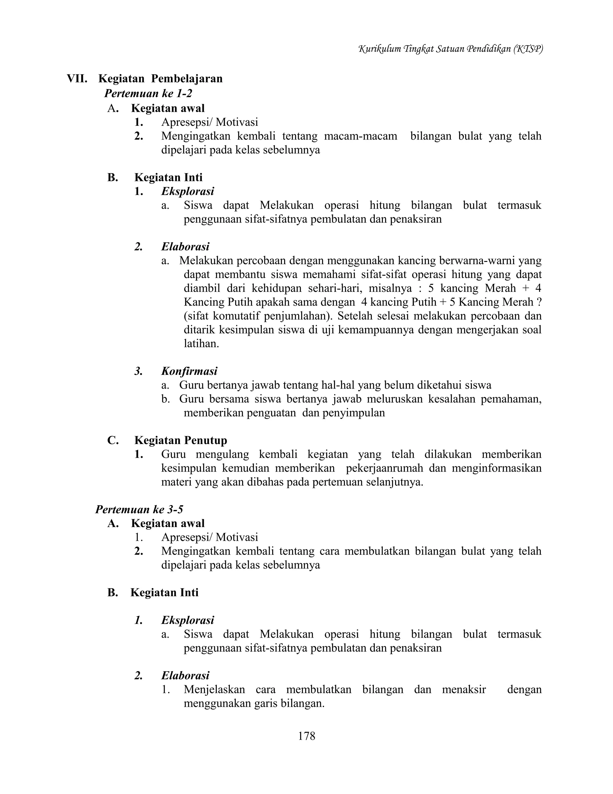 Kurikulum Tingkat Satuan Pendidikan (KTSP)

VII. Kegiatan Pembelajaran
Pertemuan ke 1-2
A. Kegiatan awal
1.
Apresepsi/ Motivasi
2.
Mengingatkan kembali tentang macam-macam
dipelajari pada kelas sebelumnya
B.

bilangan bulat yang telah

Kegiatan Inti
1.
Eksplorasi
a. Siswa dapat Melakukan operasi hitung bilangan bulat termasuk
penggunaan sifat-sifatnya pembulatan dan penaksiran
2.

3.

C.

Elaborasi
a. Melakukan percobaan dengan menggunakan kancing berwarna-warni yang
dapat membantu siswa memahami sifat-sifat operasi hitung yang dapat
diambil dari kehidupan sehari-hari, misalnya : 5 kancing Merah + 4
Kancing Putih apakah sama dengan 4 kancing Putih + 5 Kancing Merah ?
(sifat komutatif penjumlahan). Setelah selesai melakukan percobaan dan
ditarik kesimpulan siswa di uji kemampuannya dengan mengerjakan soal
latihan.
Konfirmasi
a. Guru bertanya jawab tentang hal-hal yang belum diketahui siswa
b. Guru bersama siswa bertanya jawab meluruskan kesalahan pemahaman,
memberikan penguatan dan penyimpulan

Kegiatan Penutup
1.
Guru mengulang kembali kegiatan yang telah dilakukan memberikan
kesimpulan kemudian memberikan pekerjaanrumah dan menginformasikan
materi yang akan dibahas pada pertemuan selanjutnya.

Pertemuan ke 3-5
A. Kegiatan awal
1.
Apresepsi/ Motivasi
2.
Mengingatkan kembali tentang cara membulatkan bilangan bulat yang telah
dipelajari pada kelas sebelumnya
B.

Kegiatan Inti
1.

Eksplorasi
a. Siswa dapat Melakukan operasi hitung bilangan bulat termasuk
penggunaan sifat-sifatnya pembulatan dan penaksiran

2.

Elaborasi
1. Menjelaskan cara membulatkan bilangan dan menaksir
menggunakan garis bilangan.
178

dengan

 