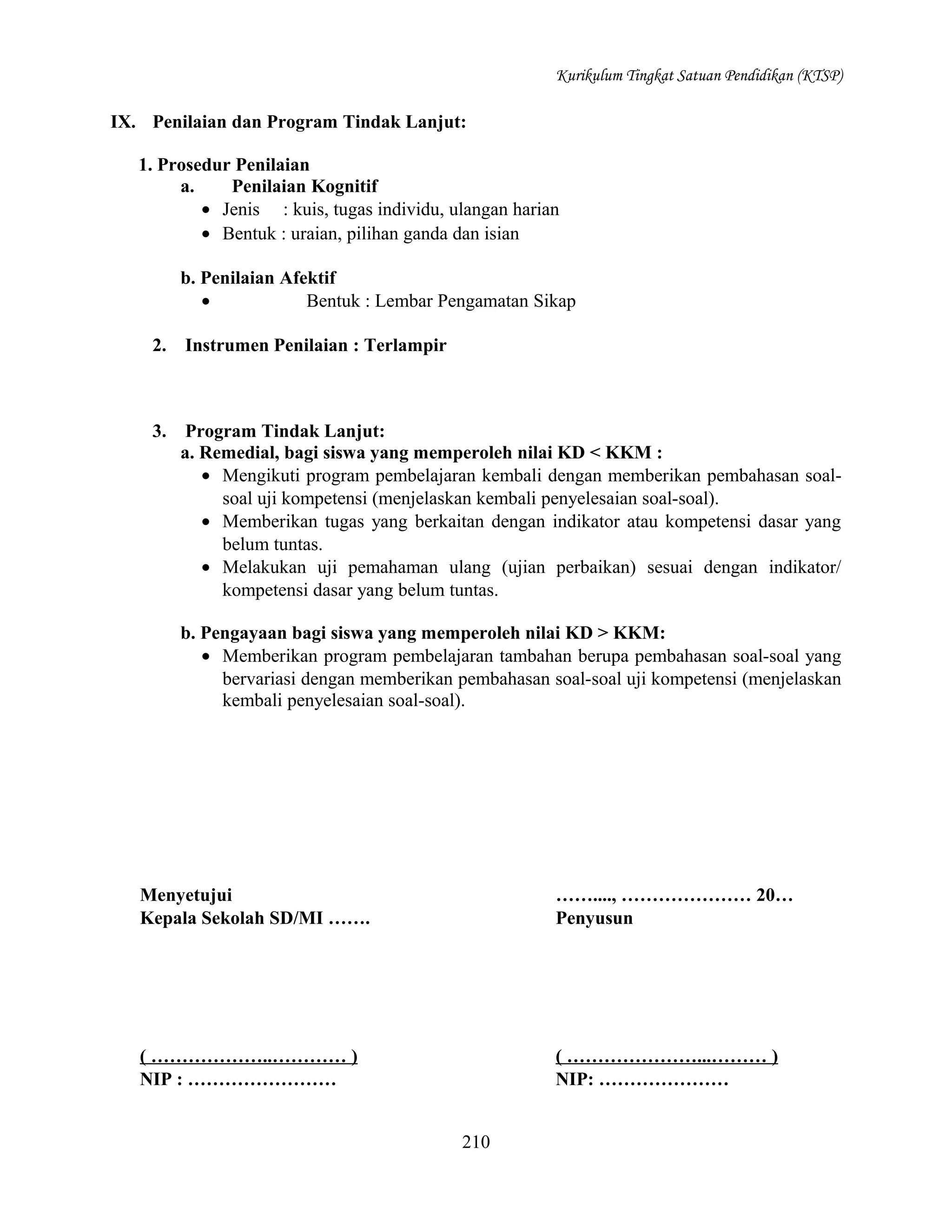 Kurikulum Tingkat Satuan Pendidikan (KTSP)

IX. Penilaian dan Program Tindak Lanjut:
1. Prosedur Penilaian
a.
Penilaian Kognitif
• Jenis : kuis, tugas individu, ulangan harian
• Bentuk : uraian, pilihan ganda dan isian
b. Penilaian Afektif
•
Bentuk : Lembar Pengamatan Sikap
2.

Instrumen Penilaian : Terlampir

3.

Program Tindak Lanjut:
a. Remedial, bagi siswa yang memperoleh nilai KD < KKM :
• Mengikuti program pembelajaran kembali dengan memberikan pembahasan soalsoal uji kompetensi (menjelaskan kembali penyelesaian soal-soal).
• Memberikan tugas yang berkaitan dengan indikator atau kompetensi dasar yang
belum tuntas.
• Melakukan uji pemahaman ulang (ujian perbaikan) sesuai dengan indikator/
kompetensi dasar yang belum tuntas.
b. Pengayaan bagi siswa yang memperoleh nilai KD > KKM:
• Memberikan program pembelajaran tambahan berupa pembahasan soal-soal yang
bervariasi dengan memberikan pembahasan soal-soal uji kompetensi (menjelaskan
kembali penyelesaian soal-soal).

Menyetujui
Kepala Sekolah SD/MI …….

……...., ………………… 20…
Penyusun

( ………………..………… )
NIP : ……………………

( …………………...……… )
NIP: …………………
210

 