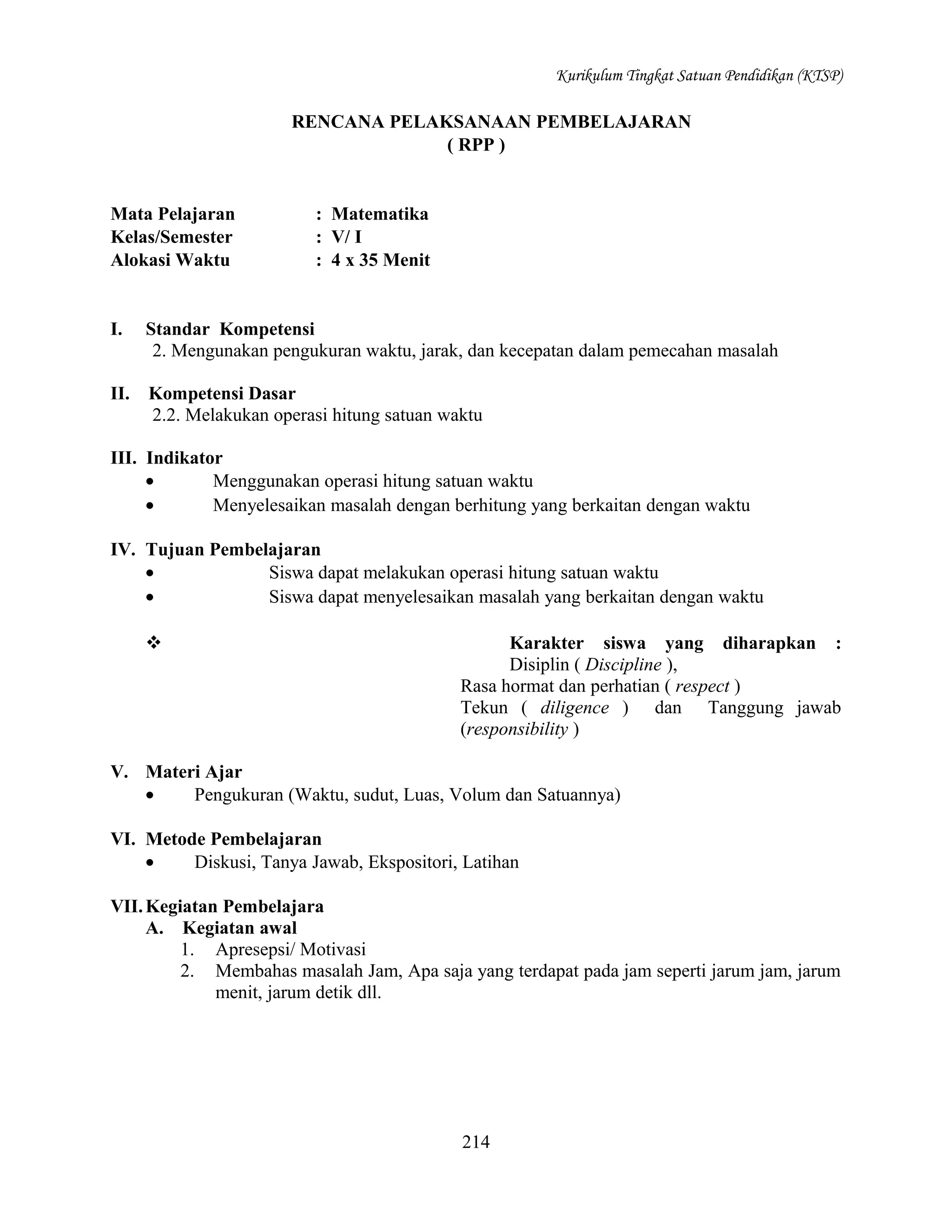Kurikulum Tingkat Satuan Pendidikan (KTSP)

RENCANA PELAKSANAAN PEMBELAJARAN
( RPP )

Mata Pelajaran
Kelas/Semester
Alokasi Waktu

: Matematika
: V/ I
: 4 x 35 Menit

I.

Standar Kompetensi
2. Mengunakan pengukuran waktu, jarak, dan kecepatan dalam pemecahan masalah

II.

Kompetensi Dasar
2.2. Melakukan operasi hitung satuan waktu

III. Indikator
•
Menggunakan operasi hitung satuan waktu
•
Menyelesaikan masalah dengan berhitung yang berkaitan dengan waktu
IV. Tujuan Pembelajaran
•
Siswa dapat melakukan operasi hitung satuan waktu
•
Siswa dapat menyelesaikan masalah yang berkaitan dengan waktu


Karakter siswa yang diharapkan :
Disiplin ( Discipline ),
Rasa hormat dan perhatian ( respect )
Tekun ( diligence ) dan Tanggung jawab
(responsibility )

V. Materi Ajar
•
Pengukuran (Waktu, sudut, Luas, Volum dan Satuannya)
VI. Metode Pembelajaran
•
Diskusi, Tanya Jawab, Ekspositori, Latihan
VII. Kegiatan Pembelajara
A. Kegiatan awal
1. Apresepsi/ Motivasi
2. Membahas masalah Jam, Apa saja yang terdapat pada jam seperti jarum jam, jarum
menit, jarum detik dll.

214

 