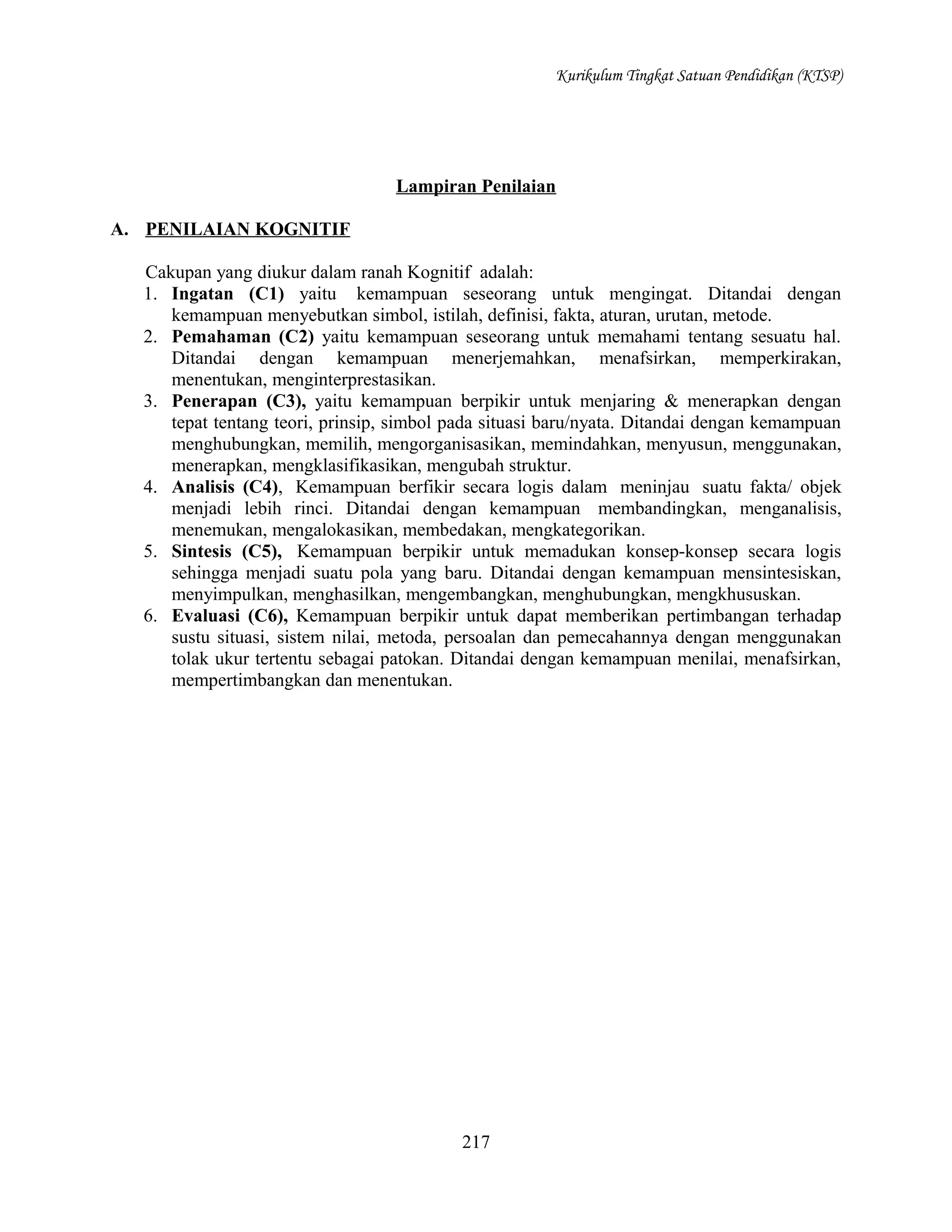 Kurikulum Tingkat Satuan Pendidikan (KTSP)

Lampiran Penilaian
A. PENILAIAN KOGNITIF
Cakupan yang diukur dalam ranah Kognitif adalah:
1. Ingatan (C1) yaitu kemampuan seseorang untuk mengingat. Ditandai dengan
kemampuan menyebutkan simbol, istilah, definisi, fakta, aturan, urutan, metode.
2. Pemahaman (C2) yaitu kemampuan seseorang untuk memahami tentang sesuatu hal.
Ditandai dengan kemampuan menerjemahkan, menafsirkan, memperkirakan,
menentukan, menginterprestasikan.
3. Penerapan (C3), yaitu kemampuan berpikir untuk menjaring & menerapkan dengan
tepat tentang teori, prinsip, simbol pada situasi baru/nyata. Ditandai dengan kemampuan
menghubungkan, memilih, mengorganisasikan, memindahkan, menyusun, menggunakan,
menerapkan, mengklasifikasikan, mengubah struktur.
4. Analisis (C4), Kemampuan berfikir secara logis dalam meninjau suatu fakta/ objek
menjadi lebih rinci. Ditandai dengan kemampuan membandingkan, menganalisis,
menemukan, mengalokasikan, membedakan, mengkategorikan.
5. Sintesis (C5), Kemampuan berpikir untuk memadukan konsep-konsep secara logis
sehingga menjadi suatu pola yang baru. Ditandai dengan kemampuan mensintesiskan,
menyimpulkan, menghasilkan, mengembangkan, menghubungkan, mengkhususkan.
6. Evaluasi (C6), Kemampuan berpikir untuk dapat memberikan pertimbangan terhadap
sustu situasi, sistem nilai, metoda, persoalan dan pemecahannya dengan menggunakan
tolak ukur tertentu sebagai patokan. Ditandai dengan kemampuan menilai, menafsirkan,
mempertimbangkan dan menentukan.

217

 