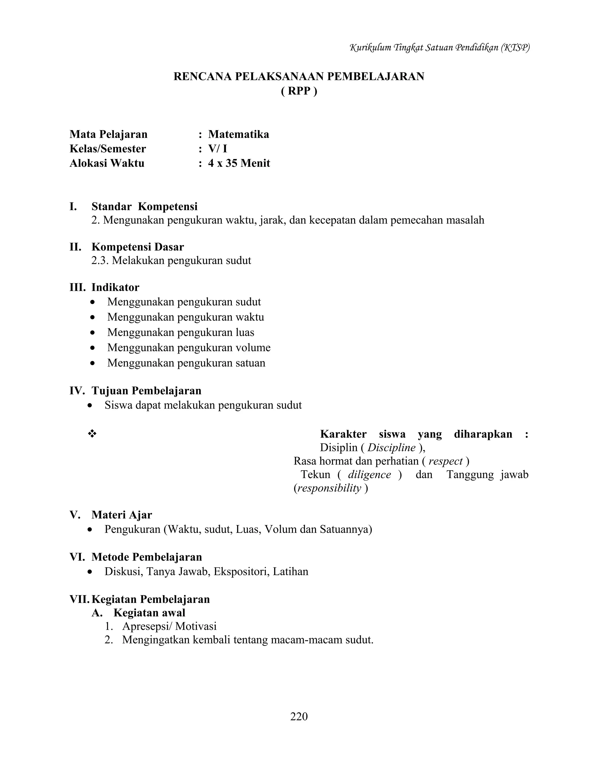Kurikulum Tingkat Satuan Pendidikan (KTSP)

RENCANA PELAKSANAAN PEMBELAJARAN
( RPP )

Mata Pelajaran
Kelas/Semester
Alokasi Waktu

I.

: Matematika
: V/ I
: 4 x 35 Menit

Standar Kompetensi
2. Mengunakan pengukuran waktu, jarak, dan kecepatan dalam pemecahan masalah

II. Kompetensi Dasar
2.3. Melakukan pengukuran sudut
III. Indikator
• Menggunakan pengukuran sudut
• Menggunakan pengukuran waktu
• Menggunakan pengukuran luas
• Menggunakan pengukuran volume
• Menggunakan pengukuran satuan
IV. Tujuan Pembelajaran
• Siswa dapat melakukan pengukuran sudut


Karakter siswa yang diharapkan :
Disiplin ( Discipline ),
Rasa hormat dan perhatian ( respect )
Tekun ( diligence ) dan Tanggung jawab
(responsibility )

V. Materi Ajar
• Pengukuran (Waktu, sudut, Luas, Volum dan Satuannya)
VI. Metode Pembelajaran
• Diskusi, Tanya Jawab, Ekspositori, Latihan
VII. Kegiatan Pembelajaran
A. Kegiatan awal
1. Apresepsi/ Motivasi
2. Mengingatkan kembali tentang macam-macam sudut.

220

 