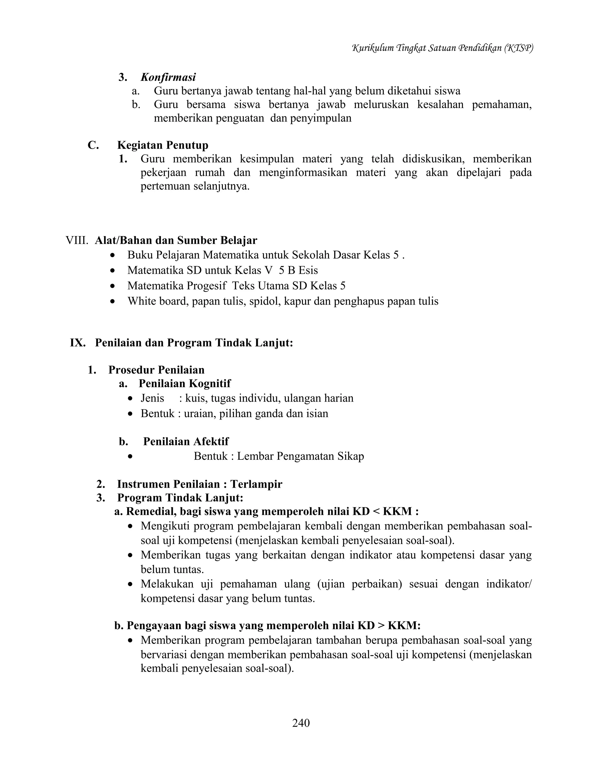 Kurikulum Tingkat Satuan Pendidikan (KTSP)

3.

Konfirmasi
Guru bertanya jawab tentang hal-hal yang belum diketahui siswa
Guru bersama siswa bertanya jawab meluruskan kesalahan pemahaman,
memberikan penguatan dan penyimpulan

a.
b.
C.

Kegiatan Penutup
1. Guru memberikan kesimpulan materi yang telah didiskusikan, memberikan
pekerjaan rumah dan menginformasikan materi yang akan dipelajari pada
pertemuan selanjutnya.

VIII. Alat/Bahan dan Sumber Belajar
• Buku Pelajaran Matematika untuk Sekolah Dasar Kelas 5 .
• Matematika SD untuk Kelas V 5 B Esis
• Matematika Progesif Teks Utama SD Kelas 5
• White board, papan tulis, spidol, kapur dan penghapus papan tulis
IX. Penilaian dan Program Tindak Lanjut:
1.

Prosedur Penilaian
a. Penilaian Kognitif
• Jenis : kuis, tugas individu, ulangan harian
• Bentuk : uraian, pilihan ganda dan isian
b. Penilaian Afektif
•
Bentuk : Lembar Pengamatan Sikap
2.
3.

Instrumen Penilaian : Terlampir
Program Tindak Lanjut:
a. Remedial, bagi siswa yang memperoleh nilai KD < KKM :
• Mengikuti program pembelajaran kembali dengan memberikan pembahasan soalsoal uji kompetensi (menjelaskan kembali penyelesaian soal-soal).
• Memberikan tugas yang berkaitan dengan indikator atau kompetensi dasar yang
belum tuntas.
• Melakukan uji pemahaman ulang (ujian perbaikan) sesuai dengan indikator/
kompetensi dasar yang belum tuntas.
b. Pengayaan bagi siswa yang memperoleh nilai KD > KKM:
• Memberikan program pembelajaran tambahan berupa pembahasan soal-soal yang
bervariasi dengan memberikan pembahasan soal-soal uji kompetensi (menjelaskan
kembali penyelesaian soal-soal).

240

 