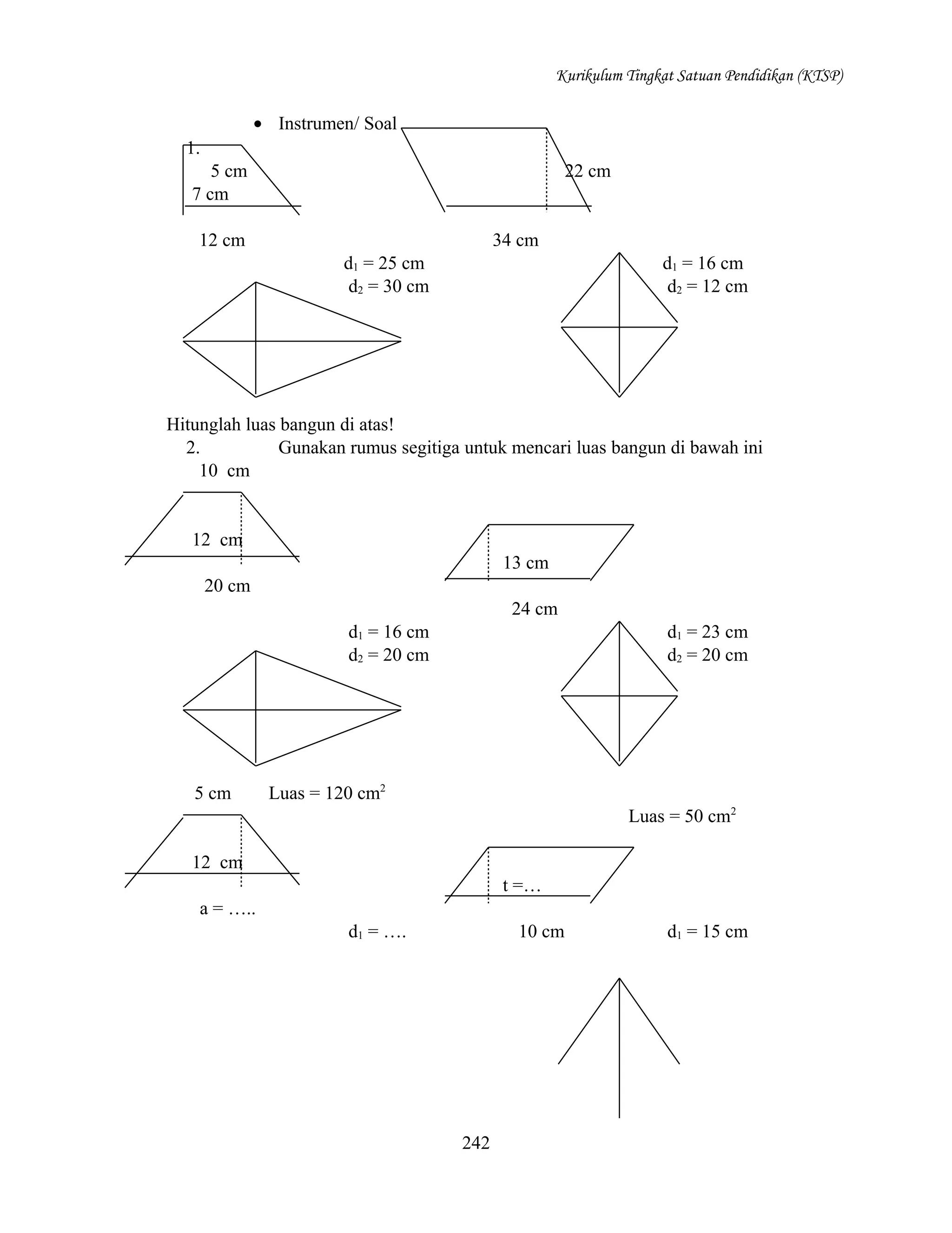 Kurikulum Tingkat Satuan Pendidikan (KTSP)

• Instrumen/ Soal
1.
5 cm
7 cm

22 cm

12 cm

34 cm
d1 = 25 cm
d2 = 30 cm

d1 = 16 cm
d2 = 12 cm

Hitunglah luas bangun di atas!
2.
Gunakan rumus segitiga untuk mencari luas bangun di bawah ini
10 cm

12 cm
13 cm
20 cm
24 cm
d1 = 16 cm
d2 = 20 cm

5 cm

d1 = 23 cm
d2 = 20 cm

Luas = 120 cm2
Luas = 50 cm2

12 cm
t =…
a = …..
d1 = ….

10 cm

242

d1 = 15 cm

 