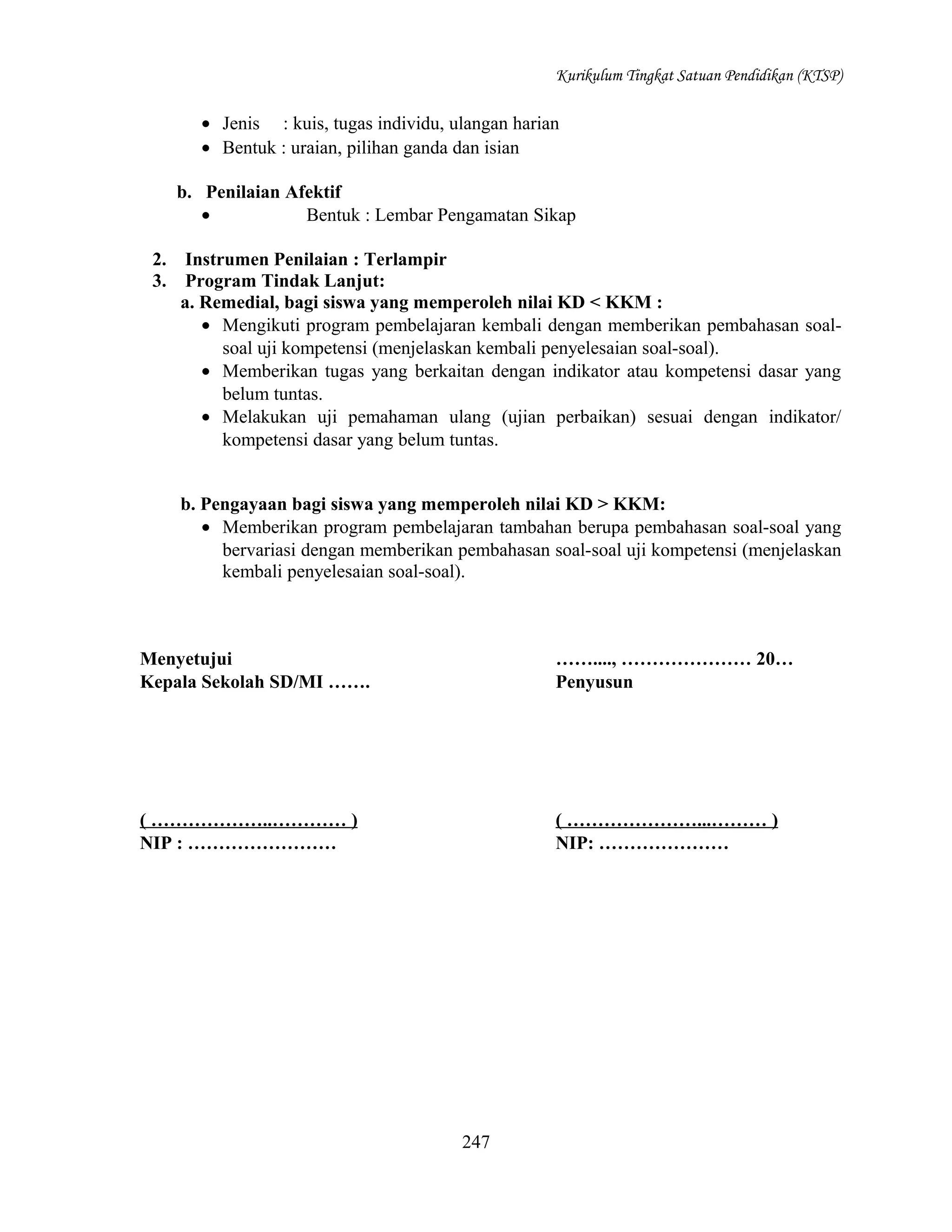 Kurikulum Tingkat Satuan Pendidikan (KTSP)

• Jenis : kuis, tugas individu, ulangan harian
• Bentuk : uraian, pilihan ganda dan isian
b. Penilaian Afektif
•
Bentuk : Lembar Pengamatan Sikap
2.
3.

Instrumen Penilaian : Terlampir
Program Tindak Lanjut:
a. Remedial, bagi siswa yang memperoleh nilai KD < KKM :
• Mengikuti program pembelajaran kembali dengan memberikan pembahasan soalsoal uji kompetensi (menjelaskan kembali penyelesaian soal-soal).
• Memberikan tugas yang berkaitan dengan indikator atau kompetensi dasar yang
belum tuntas.
• Melakukan uji pemahaman ulang (ujian perbaikan) sesuai dengan indikator/
kompetensi dasar yang belum tuntas.
b. Pengayaan bagi siswa yang memperoleh nilai KD > KKM:
• Memberikan program pembelajaran tambahan berupa pembahasan soal-soal yang
bervariasi dengan memberikan pembahasan soal-soal uji kompetensi (menjelaskan
kembali penyelesaian soal-soal).

Menyetujui
Kepala Sekolah SD/MI …….

……...., ………………… 20…
Penyusun

( ………………..………… )
NIP : ……………………

( …………………...……… )
NIP: …………………

247

 