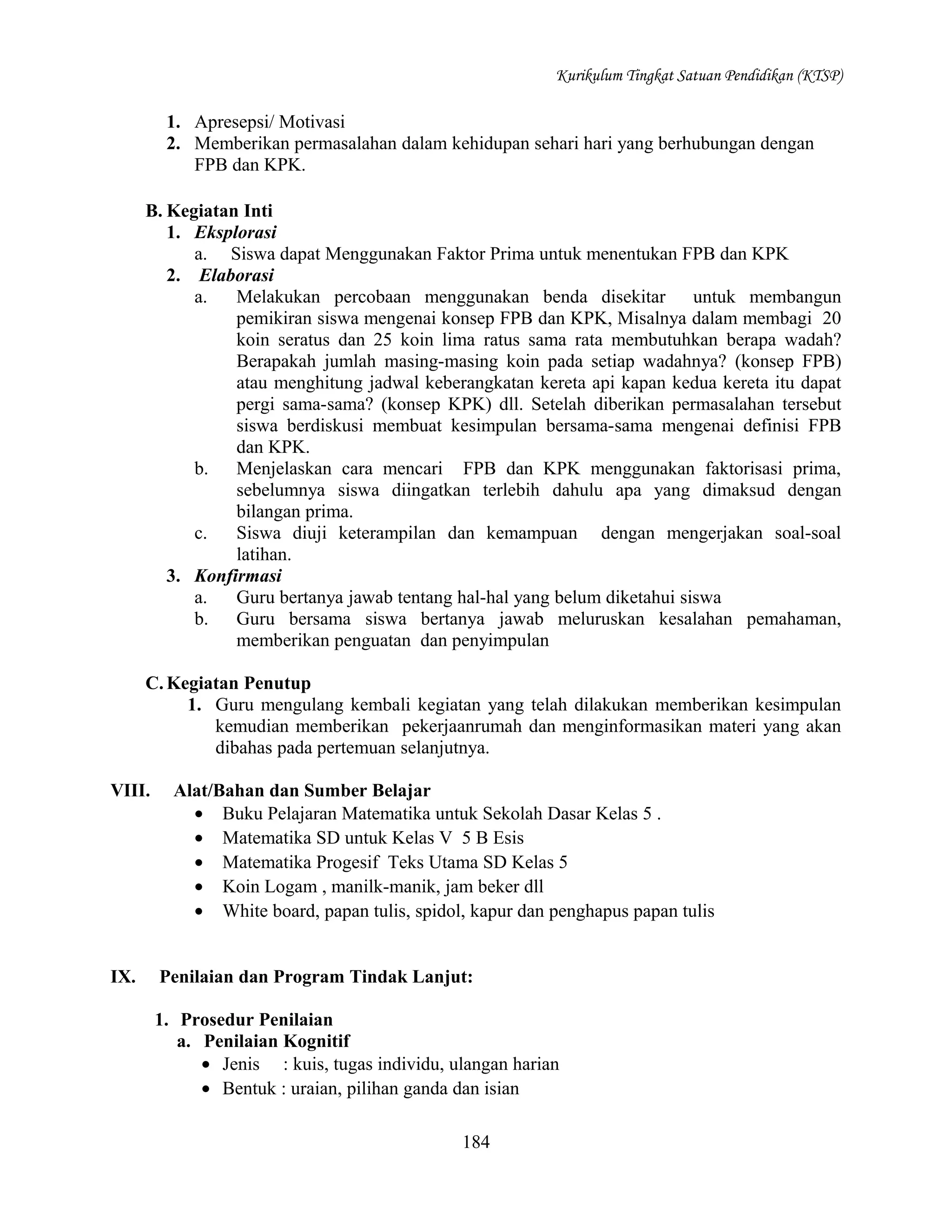 Kurikulum Tingkat Satuan Pendidikan (KTSP)

1. Apresepsi/ Motivasi
2. Memberikan permasalahan dalam kehidupan sehari hari yang berhubungan dengan
FPB dan KPK.
B. Kegiatan Inti
1. Eksplorasi
a. Siswa dapat Menggunakan Faktor Prima untuk menentukan FPB dan KPK
2. Elaborasi
a.
Melakukan percobaan menggunakan benda disekitar untuk membangun
pemikiran siswa mengenai konsep FPB dan KPK, Misalnya dalam membagi 20
koin seratus dan 25 koin lima ratus sama rata membutuhkan berapa wadah?
Berapakah jumlah masing-masing koin pada setiap wadahnya? (konsep FPB)
atau menghitung jadwal keberangkatan kereta api kapan kedua kereta itu dapat
pergi sama-sama? (konsep KPK) dll. Setelah diberikan permasalahan tersebut
siswa berdiskusi membuat kesimpulan bersama-sama mengenai definisi FPB
dan KPK.
b.
Menjelaskan cara mencari FPB dan KPK menggunakan faktorisasi prima,
sebelumnya siswa diingatkan terlebih dahulu apa yang dimaksud dengan
bilangan prima.
c.
Siswa diuji keterampilan dan kemampuan dengan mengerjakan soal-soal
latihan.
3. Konfirmasi
a.
Guru bertanya jawab tentang hal-hal yang belum diketahui siswa
b.
Guru bersama siswa bertanya jawab meluruskan kesalahan pemahaman,
memberikan penguatan dan penyimpulan
C. Kegiatan Penutup
1. Guru mengulang kembali kegiatan yang telah dilakukan memberikan kesimpulan
kemudian memberikan pekerjaanrumah dan menginformasikan materi yang akan
dibahas pada pertemuan selanjutnya.
VIII.

IX.

Alat/Bahan dan Sumber Belajar
• Buku Pelajaran Matematika untuk Sekolah Dasar Kelas 5 .
• Matematika SD untuk Kelas V 5 B Esis
• Matematika Progesif Teks Utama SD Kelas 5
• Koin Logam , manilk-manik, jam beker dll
• White board, papan tulis, spidol, kapur dan penghapus papan tulis
Penilaian dan Program Tindak Lanjut:
1. Prosedur Penilaian
a. Penilaian Kognitif
• Jenis : kuis, tugas individu, ulangan harian
• Bentuk : uraian, pilihan ganda dan isian
184

 