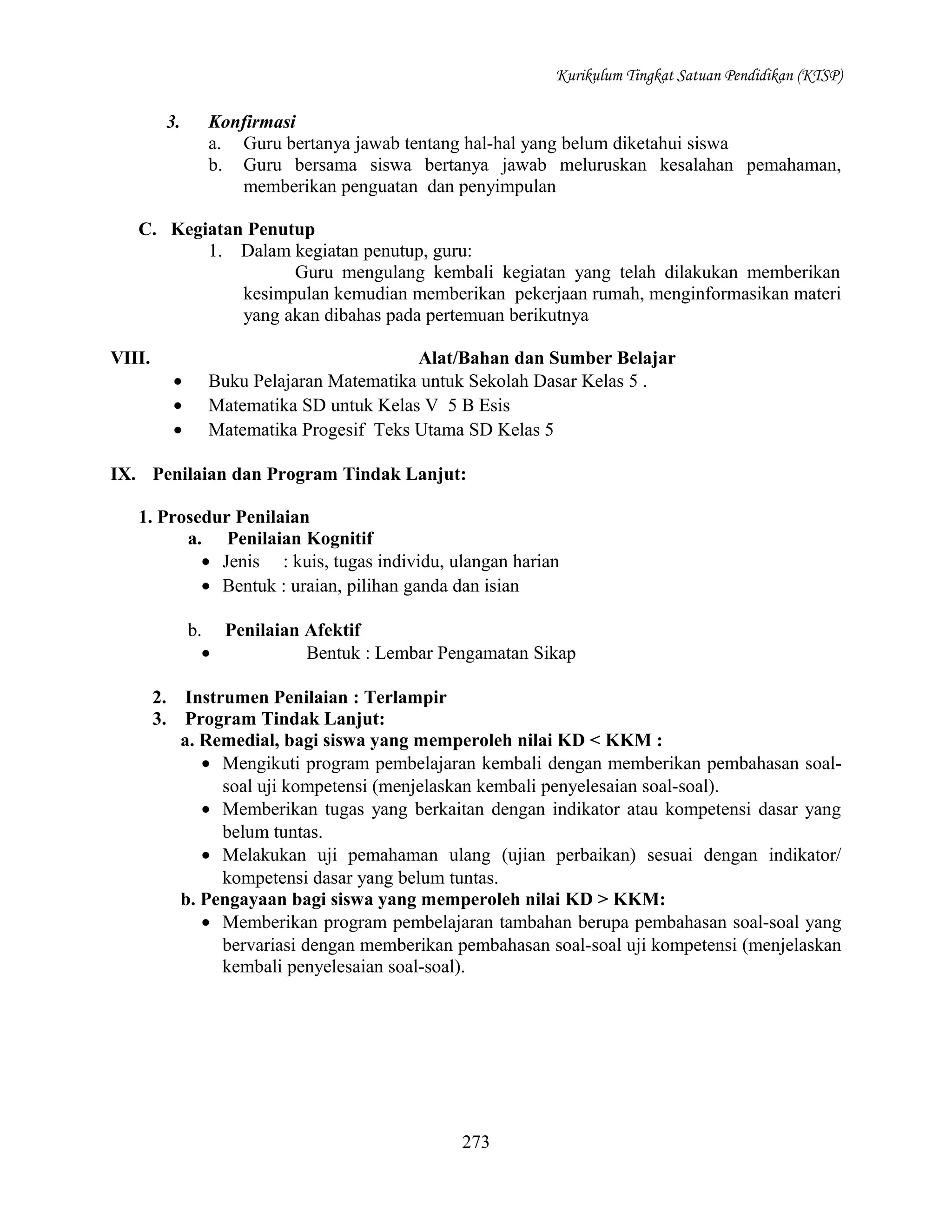 Kurikulum Tingkat Satuan Pendidikan (KTSP)

3.

Konfirmasi
a. Guru bertanya jawab tentang hal-hal yang belum diketahui siswa
b. Guru bersama siswa bertanya jawab meluruskan kesalahan pemahaman,
memberikan penguatan dan penyimpulan

C. Kegiatan Penutup
1. Dalam kegiatan penutup, guru:
Guru mengulang kembali kegiatan yang telah dilakukan memberikan
kesimpulan kemudian memberikan pekerjaan rumah, menginformasikan materi
yang akan dibahas pada pertemuan berikutnya
VIII.
•
•
•

Alat/Bahan dan Sumber Belajar
Buku Pelajaran Matematika untuk Sekolah Dasar Kelas 5 .
Matematika SD untuk Kelas V 5 B Esis
Matematika Progesif Teks Utama SD Kelas 5

IX. Penilaian dan Program Tindak Lanjut:
1. Prosedur Penilaian
a. Penilaian Kognitif
• Jenis : kuis, tugas individu, ulangan harian
• Bentuk : uraian, pilihan ganda dan isian
b. Penilaian Afektif
•
Bentuk : Lembar Pengamatan Sikap
2.
3.

Instrumen Penilaian : Terlampir
Program Tindak Lanjut:
a. Remedial, bagi siswa yang memperoleh nilai KD < KKM :
• Mengikuti program pembelajaran kembali dengan memberikan pembahasan soalsoal uji kompetensi (menjelaskan kembali penyelesaian soal-soal).
• Memberikan tugas yang berkaitan dengan indikator atau kompetensi dasar yang
belum tuntas.
• Melakukan uji pemahaman ulang (ujian perbaikan) sesuai dengan indikator/
kompetensi dasar yang belum tuntas.
b. Pengayaan bagi siswa yang memperoleh nilai KD > KKM:
• Memberikan program pembelajaran tambahan berupa pembahasan soal-soal yang
bervariasi dengan memberikan pembahasan soal-soal uji kompetensi (menjelaskan
kembali penyelesaian soal-soal).

273

 