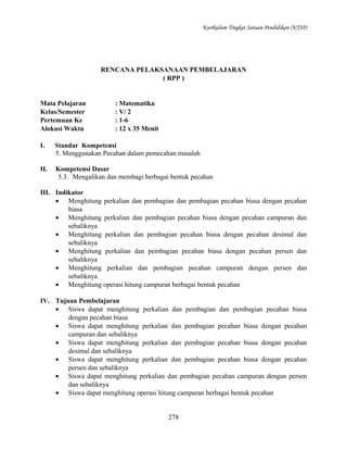 Kurikulum Tingkat Satuan Pendidikan (KTSP)

RENCANA PELAKSANAAN PEMBELAJARAN
( RPP )

Mata Pelajaran
Kelas/Semester
Pertemuan Ke
Alokasi Waktu

: Matematika
: V/ 2
: 1-6
: 12 x 35 Menit

I.

Standar Kompetensi
5. Menggunakan Pecahan dalam pemecahan masalah

II.

Kompetensi Dasar
5.3. Mengalikan dan membagi berbagai bentuk pecahan

III. Indikator
• Menghitung perkalian dan pembagian dan pembagian pecahan biasa dengan pecahan
biasa
• Menghitung perkalian dan pembagian pecahan biasa dengan pecahan campuran dan
sebaliknya
• Menghitung perkalian dan pembagian pecahan biasa dengan pecahan desimal dan
sebaliknya
• Menghitung perkalian dan pembagian pecahan biasa dengan pecahan persen dan
sebaliknya
• Menghitung perkalian dan pembagian pecahan campuran dengan persen dan
sebaliknya
• Menghitung operasi hitung campuran berbagai bentuk pecahan
IV. Tujuan Pembelajaran
• Siswa dapat menghitung perkalian dan pembagian dan pembagian pecahan biasa
dengan pecahan biasa
• Siswa dapat menghitung perkalian dan pembagian pecahan biasa dengan pecahan
campuran dan sebaliknya
• Siswa dapat menghitung perkalian dan pembagian pecahan biasa dengan pecahan
desimal dan sebaliknya
• Siswa dapat menghitung perkalian dan pembagian pecahan biasa dengan pecahan
persen dan sebaliknya
• Siswa dapat menghitung perkalian dan pembagian pecahan campuran dengan persen
dan sebaliknya
• Siswa dapat menghitung operasi hitung campuran berbagai bentuk pecahan
278

 