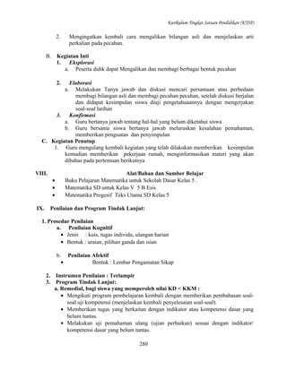 Kurikulum Tingkat Satuan Pendidikan (KTSP)

2.
B.

Mengingatkan kembali cara mengalikan bilangan asli dan menjelaskan arti
perkalian pada pecahan.

Kegiatan Inti
1.
Eksplorasi
a. Peserta didik dapat Mengalikan dan membagi berbagai bentuk pecahan
2.

Elaborasi
Melakukan Tanya jawab dan diskusi mencari persamaan atau perbedaan
membagi bilangan asli dan membagi pecahan pecahan, setelah diskusi berjalan
dan didapat kesimpulan siswa diuji pengetahuaannya dengan mengerjakan
soal-soal latihan
3.
Konfirmasi
a. Guru bertanya jawab tentang hal-hal yang belum diketahui siswa
b. Guru bersama siswa bertanya jawab meluruskan kesalahan pemahaman,
memberikan penguatan dan penyimpulan
C. Kegiatan Penutup
1. Guru mengulang kembali kegiatan yang telah dilakukan memberikan kesimpulan
kemudian memberikan pekerjaan rumah, menginformasikan materi yang akan
dibahas pada pertemuan berikutnya
a.

VIII.
•
•
•
IX.

Alat/Bahan dan Sumber Belajar
Buku Pelajaran Matematika untuk Sekolah Dasar Kelas 5 .
Matematika SD untuk Kelas V 5 B Esis
Matematika Progesif Teks Utama SD Kelas 5

Penilaian dan Program Tindak Lanjut:

1. Prosedur Penilaian
a. Penilaian Kognitif
• Jenis : kuis, tugas individu, ulangan harian
• Bentuk : uraian, pilihan ganda dan isian
b. Penilaian Afektif
•
Bentuk : Lembar Pengamatan Sikap
2.
3.

Instrumen Penilaian : Terlampir
Program Tindak Lanjut:
a. Remedial, bagi siswa yang memperoleh nilai KD < KKM :
• Mengikuti program pembelajaran kembali dengan memberikan pembahasan soalsoal uji kompetensi (menjelaskan kembali penyelesaian soal-soal).
• Memberikan tugas yang berkaitan dengan indikator atau kompetensi dasar yang
belum tuntas.
• Melakukan uji pemahaman ulang (ujian perbaikan) sesuai dengan indikator/
kompetensi dasar yang belum tuntas.
280

 