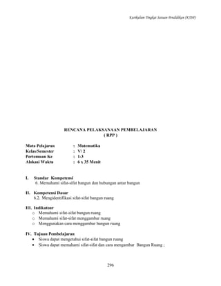 Kurikulum Tingkat Satuan Pendidikan (KTSP)

RENCANA PELAKSANAAN PEMBELAJARAN
( RPP )
Mata Pelajaran
Kelas/Semester
Pertemuan Ke
Alokasi Waktu

I.

:
:
:
:

Matematika
V/ 2
1-3
6 x 35 Menit

Standar Kompetensi
6. Memahami sifat-sifat bangun dan hubungan antar bangun

II. Kompetensi Dasar
6.2. Mengidentifikasi sifat-sifat bangun ruang
III. Indikatoar
o Memahami sifat-sifat bangun ruang
o Memahami sifat-sifat menggambar ruang
o Menggunakan cara menggambar bangun ruang
IV. Tujuan Pembelajaran
• Siswa dapat mengetahui sifat-sifat bangun ruang
• Siswa dapat memahami sifat-sifat dan cara mengambar Bangun Ruang ;

296

 