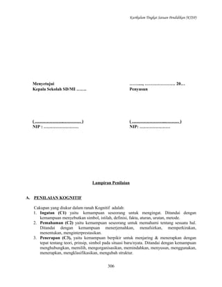 Kurikulum Tingkat Satuan Pendidikan (KTSP)

Menyetujui
Kepala Sekolah SD/MI …….

……...., ………………… 20…
Penyusun

( ………………..………… )
NIP : ……………………

( …………………...……… )
NIP: …………………

Lampiran Penilaian
A. PENILAIAN KOGNITIF
Cakupan yang diukur dalam ranah Kognitif adalah:
1. Ingatan (C1) yaitu kemampuan seseorang untuk mengingat. Ditandai dengan
kemampuan menyebutkan simbol, istilah, definisi, fakta, aturan, urutan, metode.
2. Pemahaman (C2) yaitu kemampuan seseorang untuk memahami tentang sesuatu hal.
Ditandai dengan kemampuan menerjemahkan, menafsirkan, memperkirakan,
menentukan, menginterprestasikan.
3. Penerapan (C3), yaitu kemampuan berpikir untuk menjaring & menerapkan dengan
tepat tentang teori, prinsip, simbol pada situasi baru/nyata. Ditandai dengan kemampuan
menghubungkan, memilih, mengorganisasikan, memindahkan, menyusun, menggunakan,
menerapkan, mengklasifikasikan, mengubah struktur.
306

 