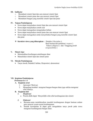 Kurikulum Tingkat Satuan Pendidikan (KTSP)

III. Indikator
o Memahami simetri lipat dan cara mencari simetri lipat
o Memahami simetri putar dan cara mencari simetri lipat
o Memahami bangun yang memiliki simetri lipat dan putar
IV. Tujuan Pembelajaran
• Siswa dapat menjelaskan simetri lipat dan cara mencari simetri lipat
• Siswa dapat menjelaskan contoh soal
• Siswa dapat menugaskan mengerjakan latihan
• Siswa dapat menjelaskan simetri putar dan cara mencari simetri lipat
• Siswa dapat menugaskan untuk menyebutkan bangun yang memiliki simetri lipat
dan putar
 Karakter siswa yang diharapkan : Disiplin ( Discipline ),
Rasa hormat dan perhatian ( respect )
Tekun ( diligence ) dan Tanggung jawab
(responsibility )
V.

Materi Ajar
• Menunjukkan kesebangun antarbangun datar
• Menentukan simetri lipat dan simetri putar

VI. Metode Pembelajaran
• Tanya Jawab, Deduktif, latihan, Ekspositori, demonstrasi

VII. Kegiatan Pembelajaran
Pertemuan ke 1-3
A. Kegiatan awal
1.
Apresepsi/ Motivasi
2.
Mengulang kembali mengenai bangun-bangun datar juga sekilas mengenai
sifat-sifatnya.
B. Kegiatan Inti
1.
Eksplorasi
a. Peserta didik dapat Menyelidiki sifat-sifat kesebangunan dan simetri
2.

Elaborasi
a. Bersama-sama mendiskusikan masalah kesebangunan dengan bantuan arahan
guru mencari syarat-syarat kesebangunan.
b. Setelah kesimpulan di dapat guru mengadakan tanya jawab pada siswa
mengenai kesebangunan bangun datar.
309

 