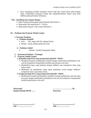 Kurikulum Tingkat Satuan Pendidikan (KTSP)

1. Guru mengulang kembali mengenai simetri lipat dan simetri putar pada bangun
datar, memberikan pekerjaan rumah dan menginformasikan materi yang akan
dibahas pada pertemuan berikutnya. .
VIII. Alat/Bahan dan Sumber Belajar
• Buku Pelajaran Matematika untuk Sekolah Dasar Kelas 5 .
• Matematika SD untuk Kelas V 5 B Esis
• Matematika Progesif Teks Utama SD Kelas 5
IX. Penilaian dan Program Tindak Lanjut:
1. Prosedur Penilaian
a. Penilaian Kognitif
• Jenis : kuis, tugas individu, ulangan harian
• Bentuk : uraian, pilihan ganda dan isian
b. Penilaian Afektif
•
Bentuk : Lembar Pengamatan Sikap
2.
3.

Instrumen Penilaian : Terlampir
Program Tindak Lanjut:
a. Remedial, bagi siswa yang memperoleh nilai KD < KKM :
• Mengikuti program pembelajaran kembali dengan memberikan pembahasan soalsoal uji kompetensi (menjelaskan kembali penyelesaian soal-soal).
• Memberikan tugas yang berkaitan dengan indikator atau kompetensi dasar yang
belum tuntas.
• Melakukan uji pemahaman ulang (ujian perbaikan) sesuai dengan indikator/
kompetensi dasar yang belum tuntas.
b. Pengayaan bagi siswa yang memperoleh nilai KD > KKM:
• Memberikan program pembelajaran tambahan berupa pembahasan soal-soal yang
bervariasi dengan memberikan pembahasan soal-soal uji kompetensi (menjelaskan
kembali penyelesaian soal-soal).

Menyetujui
Kepala Sekolah SD/MI …….

……...., ………………… 20…
Penyusun

( ………………..………… )
NIP : ……………………

( …………………...……… )
NIP: …………………
311

 