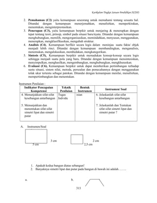Kurikulum Tingkat Satuan Pendidikan (KTSP)

2. Pemahaman (C2) yaitu kemampuan seseorang untuk memahami tentang sesuatu hal.
Ditandai dengan kemampuan menerjemahkan, menafsirkan, memperkirakan,
menentukan, menginterprestasikan.
3. Penerapan (C3), yaitu kemampuan berpikir untuk menjaring & menerapkan dengan
tepat tentang teori, prinsip, simbol pada situasi baru/nyata. Ditandai dengan kemampuan
menghubungkan, memilih, mengorganisasikan, memindahkan, menyusun, menggunakan,
menerapkan, mengklasifikasikan, mengubah struktur.
4. Analisis (C4), Kemampuan berfikir secara logis dalam meninjau suatu fakta/ objek
menjadi lebih rinci. Ditandai dengan kemampuan membandingkan, menganalisis,
menemukan, mengalokasikan, membedakan, mengkategorikan.
5. Sintesis (C5), Kemampuan berpikir untuk memadukan konsep-konsep secara logis
sehingga menjadi suatu pola yang baru. Ditandai dengan kemampuan mensintesiskan,
menyimpulkan, menghasilkan, mengembangkan, menghubungkan, mengkhususkan.
6. Evaluasi (C6), Kemampuan berpikir untuk dapat memberikan pertimbangan terhadap
sustu situasi, sistem nilai, metoda, persoalan dan pemecahannya dengan menggunakan
tolak ukur tertentu sebagai patokan. Ditandai dengan kemampuan menilai, menafsirkan,
mempertimbangkan dan menentukan.
Instrumen Penilaian :
Indikator Pencapaian
Teknik
Kompetensi
Penilaian
4. Menunjukkan sifat-sifat Tugas
kesebangun antarbangun Indvidu

Bentuk
Instrumen
isian

5. Menunjukkan dan
menentukan sifat-sifat
simetri lipat dan simetri
putar
A.

Instrumen/ Soal
6. Jelaskanlah sifat-sifat
kesebangun antarbangun
7. Jelaskanlah dan Tentukan
sifat-sifat simetri lipat dan
simetri putar ?

Instrumen/Soal
1.
3 cm

2 cm

5 cm

2,5 cm

1. Apakah kedua bangun diatas sebangun!
2. Banyaknya simetri lipat dan putar pada bangun di bawah ini adalah……..
a.

b.
313

 