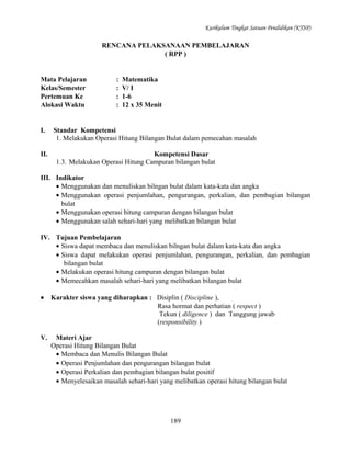 Kurikulum Tingkat Satuan Pendidikan (KTSP)

RENCANA PELAKSANAAN PEMBELAJARAN
( RPP )

Mata Pelajaran
Kelas/Semester
Pertemuan Ke
Alokasi Waktu

I.
II.

:
:
:
:

Matematika
V/ I
1-6
12 x 35 Menit

Standar Kompetensi
1. Melakukan Operasi Hitung Bilangan Bulat dalam pemecahan masalah
Kompetensi Dasar
1.3. Melakukan Operasi Hitung Campuran bilangan bulat

III. Indikator
• Menggunakan dan menuliskan bilngan bulat dalam kata-kata dan angka
• Menggunakan operasi penjumlahan, pengurangan, perkalian, dan pembagian bilangan
bulat
• Menggunakan operasi hitung campuran dengan bilangan bulat
• Menggunakan salah sehari-hari yang melibatkan bilangan bulat
IV. Tujuan Pembelajaran
• Siswa dapat membaca dan menuliskan bilngan bulat dalam kata-kata dan angka
• Siswa dapat melakukan operasi penjumlahan, pengurangan, perkalian, dan pembagian
bilangan bulat
• Melakukan operasi hitung campuran dengan bilangan bulat
• Memecahkan masalah sehari-hari yang melibatkan bilangan bulat
•

Karakter siswa yang diharapkan : Disiplin ( Discipline ),
Rasa hormat dan perhatian ( respect )
Tekun ( diligence ) dan Tanggung jawab
(responsibility )

V.

Materi Ajar
Operasi Hitung Bilangan Bulat
• Membaca dan Menulis Bilangan Bulat
• Operasi Penjumlahan dan pengurangan bilangan bulat
• Operasi Perkalian dan pembagian bilangan bulat positif
• Menyelesaikan masalah sehari-hari yang melibatkan operasi hitung bilangan bulat

189

 