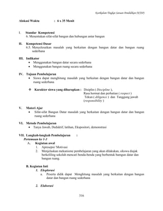 Kurikulum Tingkat Satuan Pendidikan (KTSP)

Alokasi Waktu

: 6 x 35 Menit

I.

Standar Kompetensi
6. Menentukan sifat-sifat bangun dan hubungan antar bangun

II.

Kompetensi Dasar
6.5. Menyelesaikan masalah yang berkaitan dengan bangun datar dan bangun ruang
sederhana

III. Indikator
• Menggunakan bangun datar secara sederhana
• Menggunakan bangun ruang secara sederhana
IV. Tujuan Pembelajaran
• Siswa dapat menghitung masalah yang berkaitan dengan bangun datar dan bangun
ruang sederhana
 Karakter siswa yang diharapkan : Disiplin ( Discipline ),
Rasa hormat dan perhatian ( respect )
Tekun ( diligence ) dan Tanggung jawab
(responsibility )
V.

Materi Ajar
• Sifat-sifat Bangun Datar masalah yang berkaitan dengan bangun datar dan bangun
ruang sederhana

VI. Metode Pembelajaran
• Tanya Jawab, Deduktif, latihan, Ekspositori, demonstrasi
VII. Langkah-langkah Pembelajaran
:
Pertemuan ke 1-3
A. Kegiatan awal
1. Apresepsi/ Motivasi
2. Menjelaskan mekanisme pembelajaran yang akan dilakukan, sikswa diajak
berkeliling sekolah mencari benda-benda yang berbentuk bamgun datar dan
bangun ruang.
B. Kegiatan Inti
1. Eksplorasi
a. Peserta didik dapat Menghitung masalah yang berkaitan dengan bangun
datar dan bangun ruang sederhana
2. Elaborasi
316

 