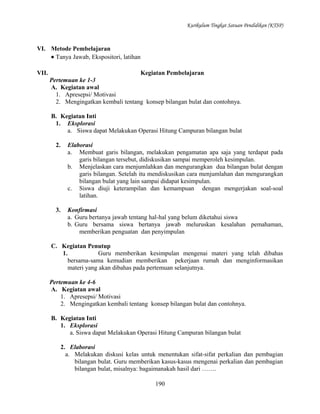 Kurikulum Tingkat Satuan Pendidikan (KTSP)

VI. Metode Pembelajaran
• Tanya Jawab, Ekspositori, latihan
VII.

Kegiatan Pembelajaran
Pertemuan ke 1-3
A. Kegiatan awal
1. Apresepsi/ Motivasi
2. Mengingatkan kembali tentang konsep bilangan bulat dan contohnya.
B. Kegiatan Inti
1. Eksplorasi
a. Siswa dapat Melakukan Operasi Hitung Campuran bilangan bulat
2.

Elaborasi
a. Membuat garis bilangan, melakukan pengamatan apa saja yang terdapat pada
garis bilangan tersebut, didiskusikan sampai memperoleh kesimpulan.
b. Menjelaskan cara menjumlahkan dan mengurangkan dua bilangan bulat dengan
garis bilangan. Setelah itu mendiskusikan cara menjumlahan dan mengurangkan
bilangan bulat yang lain sampai didapat kesimpulan.
c. Siswa diuji keterampilan dan kemampuan dengan mengerjakan soal-soal
latihan.

3.

Konfirmasi
a. Guru bertanya jawab tentang hal-hal yang belum diketahui siswa
b. Guru bersama siswa bertanya jawab meluruskan kesalahan pemahaman,
memberikan penguatan dan penyimpulan

C. Kegiatan Penutup
1.
Guru memberikan kesimpulan mengenai materi yang telah dibahas
bersama-sama kemudian memberikan pekerjaan rumah dan menginformasikan
materi yang akan dibahas pada pertemuan selanjutnya.
Pertemuan ke 4-6
A. Kegiatan awal
1. Apresepsi/ Motivasi
2. Mengingatkan kembali tentang konsep bilangan bulat dan contohnya.
B. Kegiatan Inti
1. Eksplorasi
a. Siswa dapat Melakukan Operasi Hitung Campuran bilangan bulat
2. Elaborasi
a. Melakukan diskusi kelas untuk menentukan sifat-sifat perkalian dan pembagian
bilangan bulat. Guru memberikan kasus-kasus mengenai perkalian dan pembagian
bilangan bulat, misalnya: bagaimanakah hasil dari …….
190

 