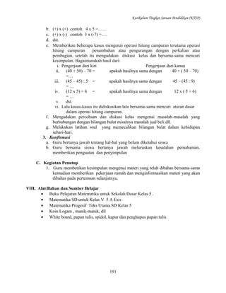 Kurikulum Tingkat Satuan Pendidikan (KTSP)

b.
c.
d.
e.

(+) x (+) contoh 4 x 5 =……
(+) x (-) contoh 3 x (-7) =….
dst.
Memberikan beberapa kasus mengenai operasi hitung campuran terutama operasi
hitung campuran
penambahan atau pengurangan dengan perkalian atau
pembagian, setelah itu mengadakan diskusi kelas dan bersama-sama mencari
kesimpulan. Bagaimanakah hasil dari:
i. Pengerjaan dari kiri
Pengerjaan dari kanan
ii.
(40 + 50) – 70 =
apakah hasilnya sama dengan
40 + ( 50 – 70)
=…
iii.
(45 – 45) : 5 =
apakah hasilnya sama dengan
45 – (45 : 9)
=…
iv.
(12 x 5) + 6 =
apakah hasilnya sama dengan
12 x ( 5 + 6)
=…
v.
dst.
vi. Lalu kasus-kasus itu didiskusikan lalu bersama-sama mencari aturan dasar
dalam operasi hitung campuran.
f. Mengadakan percobaan dan diskusi kelas mengenai masalah-masalah yang
berhubungan dengan bilangan bulat misalnya masalah jual beli dll.
g. Melakukan latihan soal yang memecahkan bilangan bulat dalam kehidupan
sehari-hari.
3. Konfirmasi
a. Guru bertanya jawab tentang hal-hal yang belum diketahui siswa
b. Guru bersama siswa bertanya jawab meluruskan kesalahan pemahaman,
memberikan penguatan dan penyimpulan
C. Kegiatan Penutup
1. Guru memberikan kesimpulan mengenai materi yang telah dibahas bersama-sama
kemudian memberikan pekerjaan rumah dan menginformasikan materi yang akan
dibahas pada pertemuan selanjutnya.
VIII. Alat/Bahan dan Sumber Belajar
• Buku Pelajaran Matematika untuk Sekolah Dasar Kelas 5 .
• Matematika SD untuk Kelas V 5 A Esis
• Matematika Progesif Teks Utama SD Kelas 5
• Koin Logam , manik-manik, dll
• White board, papan tulis, spidol, kapur dan penghapus papan tulis

191

 