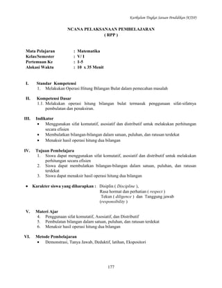 Kurikulum Tingkat Satuan Pendidikan (KTSP)

NCANA PELAKSANAAN PEMBELAJARAN
( RPP )

Mata Pelajaran
Kelas/Semester
Pertemuan Ke
Alokasi Waktu

:
:
:
:

Matematika
V/ I
1-5
10 x 35 Menit

I.

Standar Kompetensi
1. Melakukan Operasi Hitung Bilangan Bulat dalam pemecahan masalah

II.

Kompetensi Dasar
1.1. Melakukan operasi hitung bilangan bulat termasuk penggunaan sifat-sifatnya
pembulatan dan penaksiran.

III.

Indikator
• Menggunakan sifat komutatif, asosiatif dan distributif untuk melakukan perhitungan
secara efisien
• Membulatkan bilangan-bilangan dalam satuan, puluhan, dan ratusan terdekat
• Menaksir hasil operasi hitung dua bilangan

IV.

Tujuan Pembelajara
1. Siswa dapat menggunakan sifat komutatif, asosiatif dan distributif untuk melakukan
perhitungan secara efisien
2. Siswa dapat membulatkan bilangan-bilangan dalam satuan, puluhan, dan ratusan
terdekat
3. Siswa dapat menaksir hasil operasi hitung dua bilangan

•

V.

VI.

Karakter siswa yang diharapkan : Disiplin ( Discipline ),
Rasa hormat dan perhatian ( respect )
Tekun ( diligence ) dan Tanggung jawab
(responsibility )
Materi Ajar
4. Penggunaan sifat komutatif, Asosiatif, dan Distributif
5. Pembulatan bilangan dalam satuan, puluhan, dan ratusan terdekat
6. Menaksir hasil operasi hitung dua bilangan
Metode Pembelajaran
• Demonstrasi, Tanya Jawab, Deduktif, latihan, Ekspositori

177

 