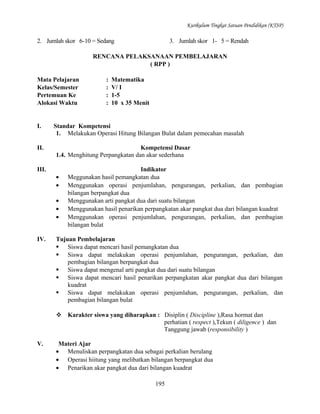 Kurikulum Tingkat Satuan Pendidikan (KTSP)

2. Jumlah skor 6-10 = Sedang

3. Jumlah skor 1- 5 = Rendah

RENCANA PELAKSANAAN PEMBELAJARAN
( RPP )
Mata Pelajaran
Kelas/Semester
Pertemuan Ke
Alokasi Waktu

I.
II.

Matematika
V/ I
1-5
10 x 35 Menit

Standar Kompetensi
1. Melakukan Operasi Hitung Bilangan Bulat dalam pemecahan masalah
Kompetensi Dasar
1.4. Menghitung Perpangkatan dan akar sederhana

III.
•
•
•
•
•
IV.

:
:
:
:

Indikator
Meggunakan hasil pemangkatan dua
Menggunakan operasi penjumlahan, pengurangan, perkalian, dan pembagian
bilangan berpangkat dua
Menggunakan arti pangkat dua dari suatu bilangan
Menggunakan hasil penarikan perpangkatan akar pangkat dua dari bilangan kuadrat
Menggunakan operasi penjumlahan, pengurangan, perkalian, dan pembagian
bilangan bulat

Tujuan Pembelajaran
 Siswa dapat mencari hasil pemangkatan dua
 Siswa dapat melakukan operasi penjumlahan, pengurangan, perkalian, dan
pembagian bilangan berpangkat dua
 Siswa dapat mengenal arti pangkat dua dari suatu bilangan
 Siswa dapat mencari hasil penarikan perpangkatan akar pangkat dua dari bilangan
kuadrat
 Siswa dapat melakukan operasi penjumlahan, pengurangan, perkalian, dan
pembagian bilangan bulat
 Karakter siswa yang diharapkan : Disiplin ( Discipline ),Rasa hormat dan
perhatian ( respect ),Tekun ( diligence ) dan
Tanggung jawab (responsibility )

V.

Materi Ajar
• Menuliskan perpangkatan dua sebagai perkalian berulang
• Operasi hiitung yang melibatkan bilangan berpangkat dua
• Penarikan akar pangkat dua dari bilangan kuadrat
195

 
