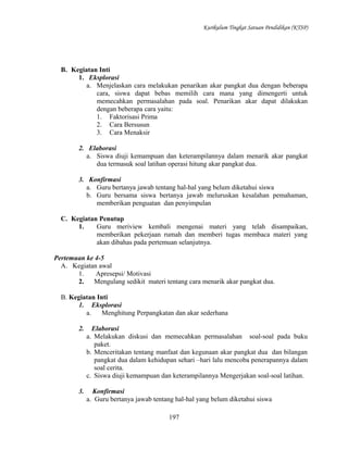 Kurikulum Tingkat Satuan Pendidikan (KTSP)

B. Kegiatan Inti
1. Eksplorasi
a. Menjelaskan cara melakukan penarikan akar pangkat dua dengan beberapa
cara, siswa dapat bebas memilih cara mana yang dimengerti untuk
memecahkan permasalahan pada soal. Penarikan akar dapat dilakukan
dengan beberapa cara yaitu:
1. Faktorisasi Prima
2. Cara Bersusun
3. Cara Menaksir
2. Elaborasi
a. Siswa diuji kemampuan dan keterampilannya dalam menarik akar pangkat
dua termasuk soal latihan operasi hitung akar pangkat dua.
3. Konfirmasi
a. Guru bertanya jawab tentang hal-hal yang belum diketahui siswa
b. Guru bersama siswa bertanya jawab meluruskan kesalahan pemahaman,
memberikan penguatan dan penyimpulan
C. Kegiatan Penutup
1.
Guru meriview kembali mengenai materi yang telah disampaikan,
memberikan pekerjaan rumah dan memberi tugas membaca materi yang
akan dibahas pada pertemuan selanjutnya.
Pertemuan ke 4-5
A. Kegiatan awal
1.
Apresepsi/ Motivasi
2.
Mengulang sedikit materi tentang cara menarik akar pangkat dua.
B. Kegiatan Inti
1. Eksplorasi
a.
Menghitung Perpangkatan dan akar sederhana
2.

Elaborasi
a. Melakukan diskusi dan memecahkan permasalahan soal-soal pada buku
paket.
b. Menceritakan tentang manfaat dan kegunaan akar pangkat dua dan bilangan
pangkat dua dalam kehidupan sehari –hari lalu mencoba penerapannya dalam
soal cerita.
c. Siswa diuji kemampuan dan keterampilannya Mengerjakan soal-soal latihan.

3.

Konfirmasi
a. Guru bertanya jawab tentang hal-hal yang belum diketahui siswa
197

 