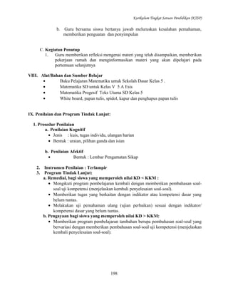 Kurikulum Tingkat Satuan Pendidikan (KTSP)

b.

Guru bersama siswa bertanya jawab meluruskan kesalahan pemahaman,
memberikan penguatan dan penyimpulan

C. Kegiatan Penutup
1.
Guru memberikan refleksi mengenai materi yang telah disampaikan, memberikan
pekerjaan rumah dan menginformasikan materi yang akan dipelajari pada
pertemuan selanjutnya
VIII. Alat/Bahan dan Sumber Belajar
•
Buku Pelajaran Matematika untuk Sekolah Dasar Kelas 5 .
•
Matematika SD untuk Kelas V 5 A Esis
•
Matematika Progesif Teks Utama SD Kelas 5
•
White board, papan tulis, spidol, kapur dan penghapus papan tulis
IX. Penilaian dan Program Tindak Lanjut:
1. Prosedur Penilaian
a. Penilaian Kognitif
• Jenis : kuis, tugas individu, ulangan harian
• Bentuk : uraian, pilihan ganda dan isian
b. Penilaian Afektif
•
Bentuk : Lembar Pengamatan Sikap
2.
3.

Instrumen Penilaian : Terlampir
Program Tindak Lanjut:
a. Remedial, bagi siswa yang memperoleh nilai KD < KKM :
• Mengikuti program pembelajaran kembali dengan memberikan pembahasan soalsoal uji kompetensi (menjelaskan kembali penyelesaian soal-soal).
• Memberikan tugas yang berkaitan dengan indikator atau kompetensi dasar yang
belum tuntas.
• Melakukan uji pemahaman ulang (ujian perbaikan) sesuai dengan indikator/
kompetensi dasar yang belum tuntas.
b. Pengayaan bagi siswa yang memperoleh nilai KD > KKM:
• Memberikan program pembelajaran tambahan berupa pembahasan soal-soal yang
bervariasi dengan memberikan pembahasan soal-soal uji kompetensi (menjelaskan
kembali penyelesaian soal-soal).

198

 