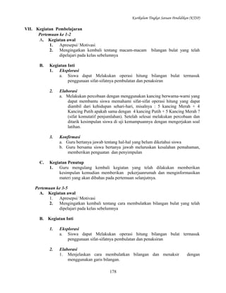 Kurikulum Tingkat Satuan Pendidikan (KTSP)

VII. Kegiatan Pembelajaran
Pertemuan ke 1-2
A. Kegiatan awal
1.
Apresepsi/ Motivasi
2.
Mengingatkan kembali tentang macam-macam
dipelajari pada kelas sebelumnya
B.

bilangan bulat yang telah

Kegiatan Inti
1.
Eksplorasi
a. Siswa dapat Melakukan operasi hitung bilangan bulat termasuk
penggunaan sifat-sifatnya pembulatan dan penaksiran
2.

3.

C.

Elaborasi
a. Melakukan percobaan dengan menggunakan kancing berwarna-warni yang
dapat membantu siswa memahami sifat-sifat operasi hitung yang dapat
diambil dari kehidupan sehari-hari, misalnya : 5 kancing Merah + 4
Kancing Putih apakah sama dengan 4 kancing Putih + 5 Kancing Merah ?
(sifat komutatif penjumlahan). Setelah selesai melakukan percobaan dan
ditarik kesimpulan siswa di uji kemampuannya dengan mengerjakan soal
latihan.
Konfirmasi
a. Guru bertanya jawab tentang hal-hal yang belum diketahui siswa
b. Guru bersama siswa bertanya jawab meluruskan kesalahan pemahaman,
memberikan penguatan dan penyimpulan

Kegiatan Penutup
1.
Guru mengulang kembali kegiatan yang telah dilakukan memberikan
kesimpulan kemudian memberikan pekerjaanrumah dan menginformasikan
materi yang akan dibahas pada pertemuan selanjutnya.

Pertemuan ke 3-5
A. Kegiatan awal
1.
Apresepsi/ Motivasi
2.
Mengingatkan kembali tentang cara membulatkan bilangan bulat yang telah
dipelajari pada kelas sebelumnya
B.

Kegiatan Inti
1.

Eksplorasi
a. Siswa dapat Melakukan operasi hitung bilangan bulat termasuk
penggunaan sifat-sifatnya pembulatan dan penaksiran

2.

Elaborasi
1. Menjelaskan cara membulatkan bilangan dan menaksir
menggunakan garis bilangan.
178

dengan

 