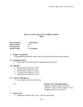Kurikulum Tingkat Satuan Pendidikan (KTSP)

RENCANA PELAKSANAAN PEMBELAJARAN
( RPP )

Mata Pelajaran
Kelas/Semester
Pertemuan Ke
Alokasi Waktu

I.

: Matematika
: V/ I
:1
: 2 x 35 Menit

Standar Kompetensi
2. Menggunakan pengukuran waktu, jarak, dan kecepatan dalam pemecahan masalah

II. Kompetensi Dasar
2.1. Menuliskan tanda waktu dengan menggunakan notasi 24 jam
III. Indikator
• Menggunakan pengukuran waktu
• Menggunakan pengukuran sudut
• Menggunakan pengukuran Volum
• Menggunakan pengukuran satuan
IV. Tujuan Pembelajaran
• Siswa dapat menuliskan tanda waktu
Karakter siswa yang diharapkan :
Disiplin ( Discipline ),Rasa hormat dan
perhatian ( respect )Tekun ( diligence ) dan
Tanggung jawab (responsibility )



V. Materi Ajar
• Pengukuran (Waktu, sudut, Luas, Volum dan Satuannya)
208

 