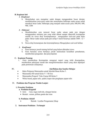 Kurikulum Tingkat Satuan Pendidikan (KTSP)

B. Kegiatan Inti
1. Eksplorasi
b. Menjelaskan cara mengukur sudut dengan menggunakan busur derajat,
mendiskusikan jenis-jenis sudut dan menentukan beberapa sudut acuan untuk
menaksir besar sudut. Beberapa yang menjadi sudut acuan yaitu 300,450, 600,
900, 1200
2. Elaborasi
a. Mendiskusikan cara mencari besar sudut satuan pada jam dengan
menggunakan miniatur jam yang telah dibuat sampai diperoleh kesimpulan
setelah itu siswa diuji kemampuannya mengerjakan soal-soal pada buku
paket. Besar sudut satuan pada jam setiap 5 menit besarnya adalah 3600 : 12 =
15o.
b. Siswa diuji kemampuan dan keterampilannya Mengerjakan soal-soal latihan
3.

Konfirmasi
a. Guru bertanya jawab tentang hal-hal yang belum diketahui siswa
b. Guru bersama siswa bertanya jawab meluruskan kesalahan pemahaman,
memberikan penguatan dan penyimpulan

C. Kegiatan Penutup
1.
Guru memberikan Kesimpulan mengenai materi yang telah disampaikan,
memberikan pekerjaan rumah dan menginformasikan materi yang akan dipelajari
pada pertemuan selanjutnya.
IV.
•
•
•
•
IX.

Alat/Bahan dan Sumber Belajar
Buku Pelajaran Matematika untuk Sekolah Dasar Kelas 5 .
Matematika SD untuk Kelas V 5 B Esis
Matematika Progesif Teks Utama SD Kelas 5
White board, papan tulis, spidol, kapur dan penghapus papan tulis

Penilaian dan Program Tindak Lanjut:
1. Prosedur Penilaian
a. Penilaian Kognitif
• Jenis : kuis, tugas individu, ulangan harian
• Bentuk : uraian, pilihan ganda dan isian
b. Penilaian Afektif
•
Bentuk : Lembar Pengamatan Sikap
2.

Instrumen Penilaian : Terlampir

215

 