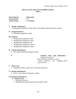 Kurikulum Tingkat Satuan Pendidikan (KTSP)

RENCANA PELAKSANAAN PEMBELAJARAN
( RPP )

Mata Pelajaran
Kelas/Semester
Alokasi Waktu

I.

: Matematika
: V/ I
: 4 x 35 Menit

Standar Kompetensi
2. Mengunakan pengukuran waktu, jarak, dan kecepatan dalam pemecahan masalah

II. Kompetensi Dasar
2.3. Melakukan pengukuran sudut
III. Indikator
• Menggunakan pengukuran sudut
• Menggunakan pengukuran waktu
• Menggunakan pengukuran luas
• Menggunakan pengukuran volume
• Menggunakan pengukuran satuan
IV. Tujuan Pembelajaran
• Siswa dapat melakukan pengukuran sudut


Karakter siswa yang diharapkan :
Disiplin ( Discipline ),
Rasa hormat dan perhatian ( respect )
Tekun ( diligence ) dan Tanggung jawab
(responsibility )

V. Materi Ajar
• Pengukuran (Waktu, sudut, Luas, Volum dan Satuannya)
VI. Metode Pembelajaran
• Diskusi, Tanya Jawab, Ekspositori, Latihan
VII. Kegiatan Pembelajaran
A. Kegiatan awal
1. Apresepsi/ Motivasi
2. Mengingatkan kembali tentang macam-macam sudut.

220

 