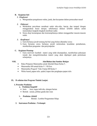 Kurikulum Tingkat Satuan Pendidikan (KTSP)

B. Kegiatan Inti
1. Eksplorasi
a. Mengunakan pengukuran waktu, jarak, dan kecepatan dalam pemecahan masal
2.

Elaborasi
a. Melakukan percobaan membuat sudut siku-siku, lancip, dan tumpul dengan
menggunakan busur derajat, sebelumnya diskusi terlebih dahulu untuk
menentukan langkah-langkah membuat sudut.
b. Siswa diuji kemampuan dan keterampilannya dalam menggambar macam-macam
sudut.

3.

Konfirmasi
a. Guru bertanya jawab tentang hal-hal yang belum diketahui siswa
b. Guru bersama siswa bertanya jawab meluruskan kesalahan pemahaman,
memberikan penguatan dan penyimpulan

C.

Kegiatan Penutup
1 Guru meriview kembali materi yang telah disampaikan, memberikan pekerjaan
rumah dan menginformasikan materi yang akan dipelajari pada pertemuan
selanjutnya.

VIII.
•
•
•
•

Alat/Bahan dan Sumber Belajar
Buku Pelajaran Matematika untuk Sekolah Dasar Kelas 5 .
Matematika SD untuk Kelas V 5 B Esis
Matematika Progesif Teks Utama SD Kelas 5
White board, papan tulis, spidol, kapur dan penghapus papan tulis

IX. Pe nilaian dan Program Tindak Lanjut:
1. Prosedur Penilaian
a. Penilaian Kognitif
• Jenis : kuis, tugas individu, ulangan harian
• Bentuk : uraian, pilihan ganda dan isian
b. Penilaian Afektif
•
Bentuk : Lembar Pengamatan Sikap
2.

Instrumen Penilaian : Terlampir

221

 