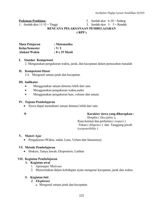 Kurikulum Tingkat Satuan Pendidikan (KTSP)

Pedoman Penilaian:
2. Jumlah skor 6-10 = Sedang
1. Jumlah skor 11-15 = Tinggi
3. Jumlah skor 1- 5 = Rendah
RENCANA PELAKSANAAN PEMBELAJARAN
( RPP )

Mata Pelajaran
Kelas/Semester
Alokasi Waktu
I.

: Matematika
: V/ I
: 8 x 35 Menit

Standar Kompetensi
2. Mengunakan pengukuran waktu, jarak, dan kecepatan dalam pemecahan masalah

II. Kompetensi Dasar
2.4. Mengenal satuan jarak dan kecepatan
III. Indikator
•
Menggunakan satuan dimensi lebih dari satu
•
Menggunakan pengukuran waktu,sudut
•
Menggunakan pengukuran luas, volume dan satuan
IV. Tujuan Pembelajaran
• Siswa dapat memahami satuan dimensi lebih dari satu


Karakter siswa yang diharapkan :
Disiplin ( Discipline ),
Rasa hormat dan perhatian ( respect )
Tekun ( diligence ) dan Tanggung jawab
(responsibility )

V. Materi Ajar
• Pengukuran (Waktu, sudut, Luas, Volum dan Satuannya)
VI. Metode Pembelajaran
• Diskusi, Tanya Jawab, Ekspositori, Latihan
VII. Kegiatan Pembelajaran
A. Kegiatan awal
1. Apresepsi/ Motivasi
2. Menceritakan dalam kehidupan nyata mengenai kecepatan, jarak dan waktu.
B. Kegiatan Inti
2. Eksplorasi
a. Mengenal satuan jarak dan kecepatan
225

 