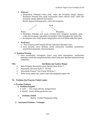 Kurikulum Tingkat Satuan Pendidikan (KTSP)

2. Elaborasi
a. Menjelaskan hubungan antara jarak, waktu dan kecepatan dengan diagram.
Berdiskusi bersama-sama untuk menurunkan rumus mencari jarak, waktu dan
kecepatan sampai diperoleh kesimpulan.
Bentuk diagram hubungan jarak, waktu dan kecepatan.
Jarak
:

:

Waktu
x
Kecepatan
b. Membahas beberapa soal secara bersama-sama mengenai kecepatan, jarak ,
waktu dan kecepatan juga dalam menentukan waktu berangkat dan waktu tiba.
c. kemampuan siswa diiuji dengan mengerjakan soal-soal latihan pada buku paket.
3. Konfirmasi
a. Guru bertanya jawab tentang hal-hal yang belum diketahui siswa
b. Guru bersama siswa bertanya jawab meluruskan kesalahan pemahaman,
memberikan penguatan dan penyimpulan
C. Kegiatan Penutup
1. Guru memberikan kesimpulan materi yang telah disampaikan, memberikan
pekerjaan rumah dan menginformasikan materi yang akan dipelajari pada pertemuan
selanjutnya.
VIII.

Alat/Bahan dan Sumber Belajar
Buku Pelajaran Matematika untuk Sekolah Dasar Kelas 5 .
Matematika SD untuk Kelas V 5 B Esis
Matematika Progesif Teks Utama SD Kelas 5
White board, papan tulis, spidol, kapur dan penghapus papan tulis

•
•
•
•

IX. Penilaian dan Program Tindak Lanjut:
1. Prosedur Penilaian
a. Penilaian Kognitif
• Jenis : kuis, tugas individu, ulangan harian
• Bentuk : uraian, pilihan ganda dan isian
b.

2.

Penilaian Afektif
•
Bentuk : Lembar Pengamatan Sikap

Instrumen Penilaian : Terlampir

226

 