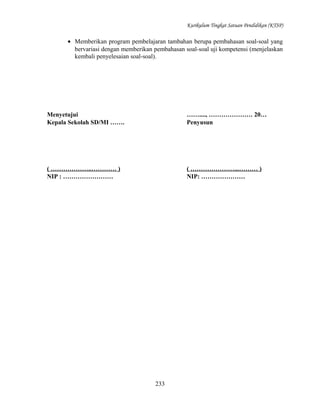 Kurikulum Tingkat Satuan Pendidikan (KTSP)

• Memberikan program pembelajaran tambahan berupa pembahasan soal-soal yang
bervariasi dengan memberikan pembahasan soal-soal uji kompetensi (menjelaskan
kembali penyelesaian soal-soal).

Menyetujui
Kepala Sekolah SD/MI …….

……...., ………………… 20…
Penyusun

( ………………..………… )
NIP : ……………………

( …………………...……… )
NIP: …………………

233

 