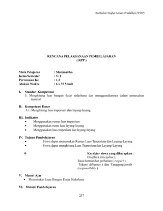 Kurikulum Tingkat Satuan Pendidikan (KTSP)

RENCANA PELAKSANAAN PEMBELAJARAN
( RPP )

Mata Pelajaran
Kelas/Semester
Pertemuan Ke
Alokasi Waktu
I.

: Matematika
: V/ I
: 1-3
: 6 x 35 Menit

Standar Kompetensi
3. Menghitung luas bangun datar sederhana dan menggunakannya dalam pemecahan
masalah

II. Kompetensi Dasar
3.1. Menghitung luas trapesium dan layang-layang
III. Indikator
•
Menggunakan rumus luas trapesium
•
Menggunakan rumu luas layang-layang
•
Menggunakan luas trapesium dan layang-layang
IV. Tujuan Pembelajaran
•
Siswa dapat menemukan Rumus Luas Trapesium dan Layang-Layang
•
Siswa dapat menghitung Luas Trapesium dan Layang-Layang


Karakter siswa yang diharapkan :
Disiplin ( Discipline ),
Rasa hormat dan perhatian ( respect )
Tekun ( diligence ) dan Tanggung jawab
(responsibility )

V. Materi Ajar
• Menentukan Luas Bangun Datar Sederhana
VI. Metode Pembelajaran
237

 
