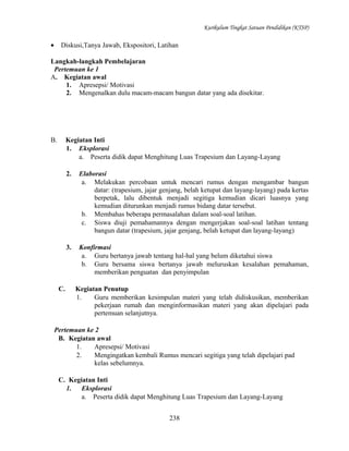Kurikulum Tingkat Satuan Pendidikan (KTSP)

•

Diskusi,Tanya Jawab, Ekspositori, Latihan

Langkah-langkah Pembelajaran
Pertemuan ke 1
A. Kegiatan awal
1. Apresepsi/ Motivasi
2. Mengenalkan dulu macam-macam bangun datar yang ada disekitar.

B.

Kegiatan Inti
1. Eksplorasi
a. Peserta didik dapat Menghitung Luas Trapesium dan Layang-Layang
2.

3.

C.

Elaborasi
a. Melakukan percobaan untuk mencari rumus dengan mengambar bangun
datar: (trapesium, jajar genjang, belah ketupat dan layang-layang) pada kertas
berpetak, lalu dibentuk menjadi segitiga kemudian dicari luasnya yang
kemudian diturunkan menjadi rumus bidang datar tersebut.
b. Membahas beberapa permasalahan dalam soal-soal latihan.
c. Siswa diuji pemahamannya dengan mengerjakan soal-soal latihan tentang
bangun datar (trapesium, jajar genjang, belah ketupat dan layang-layang)
Konfirmasi
a. Guru bertanya jawab tentang hal-hal yang belum diketahui siswa
b. Guru bersama siswa bertanya jawab meluruskan kesalahan pemahaman,
memberikan penguatan dan penyimpulan
Kegiatan Penutup
1.
Guru memberikan kesimpulan materi yang telah didiskusikan, memberikan
pekerjaan rumah dan menginformasikan materi yang akan dipelajari pada
pertemuan selanjutnya.

Pertemuan ke 2
B. Kegiatan awal
1.
Apresepsi/ Motivasi
2.
Mengingatkan kembali Rumus mencari segitiga yang telah dipelajari pad
kelas sebelumnya.
C. Kegiatan Inti
1.
Eksplorasi
a. Peserta didik dapat Menghitung Luas Trapesium dan Layang-Layang
238

 